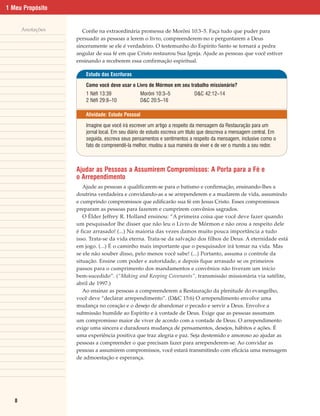 1 Meu Propósito


       Anotações      Confie na extraordinária promessa de Morôni 10:3–5. Faça tudo que puder para
                   persuadir as pessoas a lerem o livro, compreenderem-no e perguntarem a Deus
                   sinceramente se ele é verdadeiro. O testemunho do Espírito Santo se tornará a pedra
                   angular de sua fé em que Cristo restaurou Sua Igreja. Ajude as pessoas que você estiver
                   ensinando a receberem essa confirmação espiritual.

                       Estudo das Escrituras

                       Como você deve usar o Livro de Mórmon em seu trabalho missionário?
                       1 Néfi 13:39             Morôni 10:3–5             D&C 42:12–14
                       2 Néfi 29:8–10           D&C 20:5–16

                       Atividade: Estudo Pessoal

                       Imagine que você irá escrever um artigo a respeito da mensagem da Restauração para um
                       jornal local. Em seu diário de estudo escreva um título que descreva a mensagem central. Em
                       seguida, escreva seus pensamentos e sentimentos a respeito da mensagem, inclusive como o
                       fato de compreendê-la melhor, mudou a sua maneira de viver e de ver o mundo a seu redor.



                   Ajudar as Pessoas a Assumirem Compromissos: A Porta para a Fé e
                   o Arrependimento
                      Ajude as pessoas a qualificarem-se para o batismo e confirmação, ensinando-lhes a
                   doutrina verdadeira e convidando-as a se arrependerem e a mudarem de vida, assumindo
                   e cumprindo compromissos que edificarão sua fé em Jesus Cristo. Esses compromissos
                   preparam as pessoas para fazerem e cumprirem convênios sagrados.
                      O Élder Jeffrey R. Holland ensinou: “A primeira coisa que você deve fazer quando
                   um pesquisador lhe disser que não leu o Livro de Mórmon e não orou a respeito dele
                   é ficar arrasado! (...) Na maioria das vezes damos muito pouca importância a tudo
                   isso. Trata-se da vida eterna. Trata-se da salvação dos filhos de Deus. A eternidade está
                   em jogo. (...) É o caminho mais importante que o pesquisador irá tomar na vida. Mas
                   se ele não souber disso, pelo menos você sabe! (...) Portanto, assuma o controle da
                   situação. Ensine com poder e autoridade, e depois fique arrasado se os primeiros
                   passos para o cumprimento dos mandamentos e convênios não tiveram um início
                   bem-sucedido”. (“Making and Keeping Covenants”, transmissão missionária via satélite,
                   abril de 1997.)
                      Ao ensinar as pessoas a compreenderem a Restauração da plenitude do evangelho,
                   você deve “declarar arrependimento”. (D&C 15:6) O arrependimento envolve uma
                   mudança no coração e o desejo de abandonar o pecado e servir a Deus. Envolve a
                   submissão humilde ao Espírito e à vontade de Deus. Exige que as pessoas assumam
                   um compromisso maior de viver de acordo com a vontade de Deus. O arrependimento
                   exige uma sincera e duradoura mudança de pensamentos, desejos, hábitos e ações. É
                   uma experiência positiva que traz alegria e paz. Seja destemido e amoroso ao ajudar as
                   pessoas a compreender o que precisam fazer para arrependerem-se. Ao convidar as
                   pessoas a assumirem compromissos, você estará transmitindo com eficácia uma mensagem
                   de admoestação e esperança.




   8
 