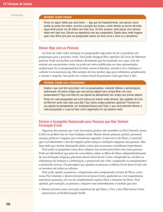 10 Técnicas de Ensino


        Anotações
                            Atividade: Estudo Pessoal

                            Pense em algum hábito que você tenha — algo que faz freqüentemente, sem pensar, como
                            estalar as juntas dos dedos, arrumar a posição dos óculos, comer demais ou dormir até tarde.
                            Agora tente passar um dia inteiro sem fazer isso. Se tiver sucesso, tente passar uma semana
                            inteira sem fazer isso. Discuta sua experiência com seu companheiro. Depois disso, tente imaginar
                            quão mais difícil será para um pesquisador vencer um vício como o fumo ou o alcoolismo.



                        Deixar Algo com as Pessoas
                           Ao final de cada visita, entregue ao pesquisador algo para ele ler e ponderar, em
                        preparação para a próxima visita. Você pode designar-lhes capítulos do Livro de Mórmon
                        para ler. Pode deixar-lhes um folheto abordando que foi ensinado ou o que você irá
                        ensinar em sua próxima visita, ou pode ser outra publicação ou uma apresentação
                        audiovisual. Se os pesquisadores tiverem acesso à Internet, incentive-os a visitarem o
                        website www.mormon.org. Eles sempre devem receber algo para refletirem, ponderarem
                        e orarem a respeito. Isso pode ser o tema inicial da próxima visita que fizer a eles.

                            Atividade: Estudo com o Companheiro

                            Analise o que você tem para deixar com os pesquisadores, incluindo folhetos e apresentações
                            audiovisuais. Há outros artigos que você precisa adquirir para compartilhar com seus
                            pesquisadores? Faça uma lista em sua agenda de planejamento dos artigos que precisa adquirir.
                            Pense em cada pesquisador que você marcou de ensinar nesta semana. Que capítulos do Livro
                            de Mórmon serão mais úteis para eles? Que outros artigos poderiam ajudá-los? Escreva em
                            sua agenda de planejamento, em Anotações/Coisas para Fazer, o que você pretende oferecer a
                            cada pesquisador e o que irá fazer como seguimento em sua próxima visita.



                        Ensinar o Evangelho Restaurado para Pessoas que Não Tenham
                        Formação Cristã
                           Algumas das pessoas que você irá ensinar podem não acreditar no Pai Celestial e Jesus
                        Cristo ou podem não ter uma tradição cristã. Muitas dessas pessoas, porém, possuem
                        crenças, práticas e lugares que consideram sagrados. Como servo de Deus, é essencial
                        que você demonstre o devido respeito pelas crenças e tradições religiosas das pessoas. Não
                        faça nada que mostre desrespeito pelas coisas que as pessoas consideram importantes.
                           Você pode se perguntar como deve adaptar seu ensino para falar com essas pessoas.
                        Pode ser útil lembrar que para ser convertidos, todos os filhos de Deus, independentemente
                        de sua formação religiosa, precisam desenvolver fé em Cristo, arrepender-se, receber as
                        ordenanças do batismo e confirmação, e perseverar até o fim, cumprindo os mandamentos
                        e prestando serviço. Os princípios que ajudam as pessoas a edificar fé em Jesus Cristo são
                        os mesmos em todas as culturas.
                           Você pode ajudar as pessoas a adquirirem uma compreensão correta de Deus, como
                        nosso Pai Celestial, e desenvolverem fé em Jesus Cristo, ajudando-as a ter experiências
                        espirituais pessoais, em vez de simplesmente explicar-lhes a natureza de Deus. Você
                        ajudará, por exemplo, as pessoas a adquirir esse entendimento à medida que elas:

                        • Desenvolverem uma convicção espiritual de que Deus, o Pai, e Seu Filho Jesus Cristo
                          apareceram ao Profeta Joseph Smith.



  206
 
