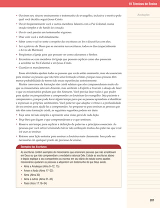 10 Técnicas de Ensino


• Ouvirem seu sincero ensinamento e testemunho do evangelho, inclusive o motivo pelo                Anotações
  qual você decidiu seguir Jesus Cristo.
• Ouvir freqüentemente você e outros membros falarem com o Pai Celestial, numa
  oração simples e do fundo do coração.
• Ouvir você prestar um testemunho vigoroso.
• Orar com você e individualmente.
• Saber como você se sente a respeito das escrituras ao ler e discuti-las com eles.
• Ler a palavra de Deus que se encontra nas escrituras, todos os dias (especialmente
  o Livro de Mórmon)
• Freqüentar a Igreja para que possam ver como adoramos o Senhor.
• Encontrar-se com membros da Igreja que possam explicar como eles passaram
  a acreditar no Pai Celestial e em Jesus Cristo.
• Guardar os mandamentos.

   Essas atividades ajudam todas as pessoas que vocês estão ensinando, mas são essenciais
para ensinar as pessoas que não têm uma formação cristão, porque essas pessoas têm
menor probabilidade de terem tido essas experiências anteriormente.
   Muitos conversos de formação não cristã relatam que não compreenderam muito do
que os missionários estavam dizendo, mas sentiram o Espírito e tiveram o desejo de fazer
o que os missionários pediam que eles fizessem. Você precisa fazer tudo o que puder
para ajudar os pesquisadores a compreender as doutrinas do evangelho. Seja paciente e
compreensivo, porque pode levar algum tempo para que as pessoas aprendam a identificar
e expressar os próprios sentimentos. Você pode ter que adaptar o ritmo e a profundidade
de seu ensino para ajudá-las a compreender. Ao preparar-se para ensinar as pessoas que
não têm uma formação cristã, as seguintes sugestões podem ser úteis:
• Faça uma revisão simples e apresente uma visão geral de cada lição.
• Peça-lhes que digam o que compreenderam e o que sentiram.
• Reserve um tempo para explicar a definição de palavras e princípios essenciais. As
  pessoas que você estiver ensinando talvez não conheçam muitas das palavras que você
  irá usar ao ensinar.
• Retorne uma lição anterior para ensinar a doutrina mais claramente. Isso pode ser
  necessário em qualquer ponto do processo de ensino.

    Exemplos das Escrituras

    As escrituras contêm exemplos de missionários que ensinaram pessoas que não acreditavam
    em Deus ou que não compreendiam a verdadeira natureza Dele. Estude as escrituras abaixo
    e depois explique a seu companheiro ou escreva em seu diário de estudo como aqueles
    missionários ajudaram as pessoas a adquirirem um testemunho de que Deus existe.
    • Alma e Amuleque (Alma 9–12; 15)
    • Amon e Aarão (Alma 17–22)
    • Alma (Alma 30)
    • Alma e outros (Alma 31–35)
    • Paulo (Atos 17:16–34)




                                                                                                                207
 