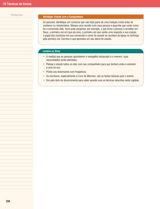 10 Técnicas de Ensino


        Anotações
                        Atividade: Estudo com o Companheiro

                        Se possível, identifique um converso que não fazia parte de uma tradição cristã antes de
                        conhecer os missionários. Marque uma reunião com essa pessoa e peça-lhe que conte como
                        foi a conversão dela. Você pode perguntar, por exemplo, o que levou a pessoa a acreditar em
                        Deus, a primeira vez em que ela orou, a primeira vez que sentiu uma resposta a sua oração,
                        o papel das escrituras em sua conversão e como foi assistir às reuniões da Igreja no domingo
                        pela primeira vez. Escreva o que aprendeu em seu diário de estudo.



                        Lembre-se Disto

                        • À medida que as pessoas aprenderem o evangelho restaurado e o viverem, suas
                          necessidades serão atendidas.
                        • Planeje e estude todos os dias com seu companheiro para que tenham união e ensinem
                          a uma só voz.
                        • Preste seu testemunho com freqüência.
                        • As escrituras, especialmente o Livro de Mórmon, são as fontes básicas para o ensino.
                        • Ore pelo dom do discernimento para saber quando usar as técnicas descritas neste capítulo.




  208
 