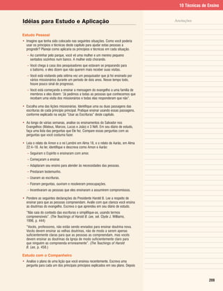 10 Técnicas de Ensino


Idéias para Estudo e Aplicação                                                       Anotações


Estudo Pessoal
• Imagine que tenha sido colocado nas seguintes situações. Como você poderia
  usar os princípios e técnicas deste capítulo para ajudar estas pessoas a
  progredir? Planeje como aplicaria os princípios e técnicas em cada situação.
   – Ao caminhar pelo parque, você vê uma mulher e um menino pequeno
     sentados sozinhos num banco. A mulher está chorando.
   – Você chega à casa dos pesquisadores que estavam se preparando para
     o batismo, e eles dizem que não querem mais receber suas visitas.
   – Você está visitando pela sétima vez um pesquisador que já foi ensinado por
     vários missionários durante um período de dois anos. Nesse tempo todo,
     houve pouco sinal de progresso.
   – Você está começando a ensinar a mensagem do evangelho a uma família de
     membros e eles dizem: “Já pedimos a todas as pessoas que conhecemos que
     recebam uma visita dos missionários e todas elas responderam que não”.

• Escolha uma das lições missionárias. Identifique uma ou duas passagens das
  escrituras de cada princípio principal. Pratique ensinar usando essas passagens,
  conforme explicado na seção “Usar as Escrituras” deste capítulo.

• Ao longo de várias semanas, analise os ensinamentos do Salvador nos
  Evangelhos (Mateus, Marcos, Lucas e João) e 3 Néfi. Em seu diário de estudo,
  faça uma lista das perguntas que Ele fez. Compare essas perguntas com as
  perguntas que você costuma fazer.

• Leia o relato de Amon e o rei Lamôni em Alma 18, e o relato de Aarão, em Alma
  22:4–18. Ao ler, identifique e descreva como Amon e Aarão:
   – Seguiram o Espírito e ensinaram com amor.
   – Começaram a ensinar.
   – Adaptaram seu ensino para atender às necessidades das pessoas.
   – Prestaram testemunho.
   – Usaram as escrituras.
   – Fizeram perguntas, ouviram e resolveram preocupações.
   – Incentivaram as pessoas que eles ensinaram a assumirem compromissos.

• Pondere as seguintes declarações do Presidente Harold B. Lee a respeito de
  ensinar para que as pessoas compreendam. Avalie com que clareza você ensina
  as doutrinas do evangelho. Escreva o que aprendeu em seu diário de estudo.
  “Não saia do contexto das escrituras e simplifique-as, usando termos
  compreensíveis”. (The Teachings of Harold B. Lee, sel. Clyde J. Williams,
  1996, p. 444)
  “Vocês, professores, não estão sendo enviados para ensinar doutrina nova.
  Vocês devem ensinar as velhas doutrinas, não de modo a serem apenas
  suficientemente claras para que as pessoas as compreendam, mas vocês
  devem ensinar as doutrinas da Igreja de modo suficientemente claro para
  que ninguém as compreenda erroneamente”. (The Teachings of Harold
  B. Lee, p. 458.)

Estudo com o Companheiro
• Analise o plano de uma lição que você ensinou recentemente. Escreva uma
  pergunta para cada um dos principais princípios explicados em seu plano. Depois



                                                                                                      209
 