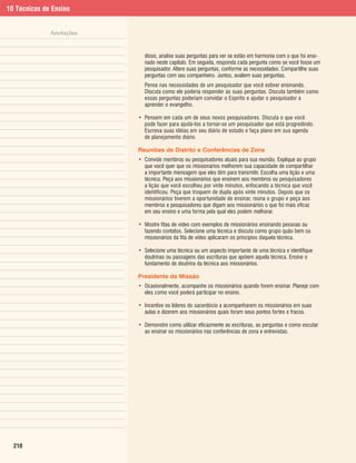 10 Técnicas de Ensino


              Anotações


                            disso, analise suas perguntas para ver se estão em harmonia com o que foi ensi-
                            nado neste capítulo. Em seguida, responda cada pergunta como se você fosse um
                            pesquisador. Altere suas perguntas, conforme as necessidades. Compartilhe suas
                            perguntas com seu companheiro. Juntos, avaliem suas perguntas.
                            Pense nas necessidades de um pesquisador que você estiver ensinando.
                            Discuta como ele poderia responder às suas perguntas. Discuta também como
                            essas perguntas poderiam convidar o Espírito e ajudar o pesquisador a
                            aprender o evangelho.

                          • Pensem em cada um de seus novos pesquisadores. Discuta o que você
                            pode fazer para ajudá-los a tornar-se um pesquisador que está progredindo.
                            Escreva suas idéias em seu diário de estudo e faça plano em sua agenda
                            de planejamento diário.

                          Reuniões de Distrito e Conferências de Zona
                          • Convide membros ou pesquisadores atuais para sua reunião. Explique ao grupo
                            que você quer que os missionários melhorem sua capacidade de compartilhar
                            a importante mensagem que eles têm para transmitir. Escolha uma lição e uma
                            técnica. Peça aos missionários que ensinem aos membros ou pesquisadores
                            a lição que você escolheu por vinte minutos, enfocando a técnica que você
                            identificou. Peça que troquem de dupla após vinte minutos. Depois que os
                            missionários tiverem a oportunidade de ensinar, reúna o grupo e peça aos
                            membros e pesquisadores que digam aos missionários o que foi mais eficaz
                            em seu ensino e uma forma pela qual eles podem melhorar.

                          • Mostre fitas de vídeo com exemplos de missionários ensinando pessoas ou
                            fazendo contatos. Selecione uma técnica e discuta como grupo quão bem os
                            missionários da fita de vídeo aplicaram os princípios daquela técnica.

                          • Selecione uma técnica ou um aspecto importante de uma técnica e identifique
                            doutrinas ou passagens das escrituras que apóiem aquela técnica. Ensine o
                            fundamento de doutrina da técnica aos missionários.

                          Presidente de Missão
                          • Ocasionalmente, acompanhe os missionários quando forem ensinar. Planeje com
                            eles como você poderá participar no ensino.

                          • Incentive os líderes do sacerdócio a acompanharem os missionários em suas
                            aulas e dizerem aos missionários quais foram seus pontos fortes e fracos.

                          • Demonstre como utilizar eficazmente as escrituras, as perguntas e como escutar
                            ao ensinar os missionários nas conferências de zona e entrevistas.




  210
 
