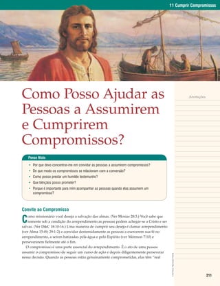 11 Cumprir Compromissos




Como Posso Ajudar as                                                                                                            Anotações



Pessoas a Assumirem
e Cumprirem
Compromissos?
    Pense Nisto

    • Por que devo concentrar-me em convidar as pessoas a assumirem compromissos?
    • De que modo os compromissos se relacionam com a conversão?
    • Como posso prestar um humilde testemunho?
    • Que bênçãos posso prometer?
    • Porque é importante para mim acompanhar as pessoas quando elas assumem um
      compromisso?



Convite ao Compromisso

C
    omo missionário você deseja a salvação das almas. (Ver Mosias 28:3.) Você sabe que
    somente sob a condição do arrependimento as pessoas podem achegar-se a Cristo e ser
salvas. (Ver D&C 18:10-16.) Uma maneira de cumprir seu desejo é clamar arrependimento
(ver Alma 15:49; 29:1-2) e convidar destemidamente as pessoas a exercerem sua fé no
arrependimento, a serem batizadas pela água e pelo Espírito (ver Mórmon 7:10) e
perseverarem fielmente até o fim.
   O compromisso é uma parte essencial do arrependimento. É o ato de uma pessoa
assumir o compromisso de seguir um curso de ação e depois diligentemente perseverar
                                                                                           © Del Parson. Reprodução Proibida.




nessa decisão. Quando as pessoas estão genuinamente comprometidas, elas têm “real




                                                                                                                                            211
 