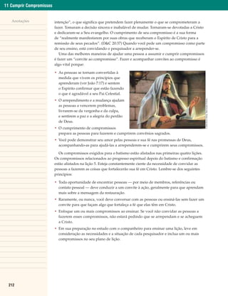 11 Cumprir Compromissos


   Anotações              intenção”, o que significa que pretendem fazer plenamente o que se comprometeram a
                          fazer. Tomaram a decisão sincera e inabalável de mudar. Tornaram-se devotadas a Cristo
                          e dedicaram-se a Seu evangelho. O cumprimento de seu compromisso é a sua forma
                          de “realmente manifestarem por suas obras que receberam o Espírito de Cristo para a
                          remissão de seus pecados”. (D&C 20:37) Quando você pede um compromisso como parte
                          de seu ensino, está convidando o pesquisador a arrepender-se.
                             Uma das melhores maneiras de ajudar uma pessoa a assumir e cumprir compromissos
                          é fazer um “convite ao compromisso”. Fazer e acompanhar convites ao compromisso é
                          algo vital porque:

                          • As pessoas se tornam convertidas à
                            medida que vivem os princípios que
                            aprenderam (ver João 7:17) e sentem
                            o Espírito confirmar que estão fazendo
                            o que é agradável a seu Pai Celestial.




                                                                                                                    © 2000 Simon Dewey. Reprodução Proibida.
                          • O arrependimento e a mudança ajudam
                            as pessoas a vencerem problemas,
                            livrarem-se da vergonha e da culpa,
                            e sentirem a paz e a alegria do perdão
                            de Deus.
                          • O cumprimento de compromissos
                            prepara as pessoas para fazerem e cumprirem convênios sagrados.
                          • Você pode demonstrar seu amor pelas pessoas e sua fé nas promessas de Deus,
                            acompanhando-as para ajudá-las a arrependerem-se e cumprirem seus compromissos.

                             Os compromissos exigidos para o batismo estão alistados nas primeiras quatro lições.
                          Os compromissos relacionados ao progresso espiritual depois do batismo e confirmação
                          estão alistados na lição 5. Esteja constantemente ciente da necessidade de convidar as
                          pessoas a fazerem as coisas que fortalecerão sua fé em Cristo. Lembre-se dos seguintes
                          princípios:

                          • Toda oportunidade de encontrar pessoas — por meio de membros, referências ou
                            contato pessoal — deve conduzir a um convite à ação, geralmente para que aprendam
                            mais sobre a mensagem da restauração.
                          • Raramente, ou nunca, você deve conversar com as pessoas ou ensiná-las sem fazer um
                            convite para que façam algo que fortaleça a fé que elas têm em Cristo.
                          • Enfoque um ou mais compromissos ao ensinar. Se você não convidar as pessoas a
                            fazerem esses compromissos, não estará pedindo que se arrependam e se acheguem
                            a Cristo.
                          • Em sua preparação no estudo com o companheiro para ensinar uma lição, leve em
                            consideração as necessidades e a situação de cada pesquisador e inclua um ou mais
                            compromissos no seu plano de lição.




  212
 