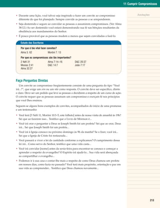 11 Cumprir Compromissos


• Durante uma lição, você talvez seja inspirado a fazer um convite ao compromisso                       Anotações
  diferente do que foi planejado. Sempre convide as pessoas a se arrependerem.
• Seja destemido e seguro ao convidar as pessoas a assumirem compromissos. (Ver Alma
  38:12.) Ao ser destemido você estará demonstrando sua fé nas bênçãos resultantes da
  obediência aos mandamentos do Senhor.
• É pouco provável que as pessoas mudem a menos que sejam convidadas a fazê-lo.

    Estudo das Escrituras

    Por que é tão vital fazer convites?
    Alma 5: 62                Morôni 7: 13
    Por que os compromissos são tão importantes?
    2 Néfi 31                 Alma 7:14–16         D&C 20:37
    Mosias 2:41               D&C 14:7             João 7:17
    Alma 32:27



Faça Perguntas Diretas
   Um convite ao compromisso freqüentemente consiste de uma pergunta do tipo “Você
irá...?”, que exige um sim ou um não como resposta. O convite deve ser específico, direto
e claro. Deve ser um pedido que leve as pessoas a decidirem a respeito de um curso de ação.
O convite requer que as pessoas assumam um compromisso e exerçam fé nos princípios
que você lhes ensinou.

Seguem-se alguns bons exemplos de convites, acompanhados do início de uma promessa
e um testemunho:

• Você lerá [3 Néfi 11, Morôni 10:3–5, este folheto] antes de nossa visita de amanhã às 19h?
  Sei que ao fazerem isso... Testifico que o Livro de Mórmon é...
• Você irá orar e perguntar a Deus se Joseph Smith foi um profeta? Sei que ao orar, Deus
  irá... Sei que Joseph Smith foi um profeta...
• Você irá à Igreja conosco no próximo domingo às 9h da manhã? Se o fizer, você irá...
  Sei que a Igreja de Cristo foi restaurada...
• Você passará a viver a lei da castidade conforme a explicamos? O cumprimento dessa
  lei irá... Como servo do Senhor, testifico que uma vida casta...
• Você irá convidar [nome] antes da sexta-feira para encontrar-se conosco e começar a
  aprender a respeito do evangelho? O Espírito irá ajudá-lo... Sua vida será abençoada
  ao compartilhar o evangelho...
• Podemos ir à sua casa e contar-lhe mais a respeito de como Deus chamou um profeta
  em nossos dias, como fazia no passado? Você terá mais propósito, orientação e paz em
  sua vida ao compreender... Testifico que Deus chamou novamente...




                                                                                                                    213
 