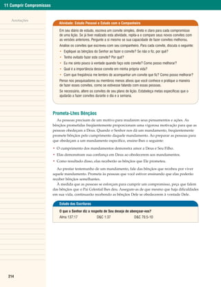 11 Cumprir Compromissos


   Anotações
                             Atividade: Estudo Pessoal e Estudo com o Companheiro

                              Em seu diário de estudo, escreva um convite simples, direto e claro para cada compromisso
                              de uma lição. Se já tiver realizado esta atividade, repita-a e compare seus novos convites com
                              as versões anteriores. Pergunte a si mesmo se sua capacidade de fazer convites melhorou.
                              Analise os convites que escreveu com seu companheiro. Para cada convite, discuta o seguinte:
                              • Expliquei as bênçãos do Senhor ao fazer o convite? Se não o fiz, por quê?
                              • Tenho evitado fazer este convite? Por quê?
                              • Eu me sinto pouco à vontade quando faço este convite? Como posso melhorar?
                              • Qual é a importância desse convite em minha própria vida?
                              • Com que freqüência me lembro de acompanhar um convite que fiz? Como posso melhorar?
                              Pense nos pesquisadores ou membros menos ativos que você conhece e pratique a maneira
                              de fazer esses convites, como se estivesse falando com essas pessoas.
                              Se necessário, altere os convites de seu plano de lição. Estabeleça metas específicas que o
                              ajudarão a fazer convites durante o dia e a semana.



                          Prometa-Lhes Bênçãos
                            As pessoas precisam de um motivo para mudarem seus pensamentos e ações. As
                          bênçãos prometidas freqüentemente proporcionam uma vigorosa motivação para que as
                          pessoas obedeçam a Deus. Quando o Senhor nos dá um mandamento, freqüentemente
                          promete bênçãos pelo cumprimento daquele mandamento. Ao preparar as pessoas para
                          que obedeçam a um mandamento específico, ensine-lhes o seguinte:

                          • O cumprimento dos mandamentos demonstra amor a Deus e Seu Filho.
                          • Elas demonstram sua confiança em Deus ao obedecerem aos mandamentos.
                          • Como resultado disso, elas receberão as bênçãos que Ele prometeu.

                             Ao prestar testemunho de um mandamento, fale das bênçãos que recebeu por viver
                          aquele mandamento. Prometa às pessoas que você estiver ensinando que elas poderão
                          receber bênçãos semelhantes.
                             À medida que as pessoas se esforçam para cumprir um compromisso, peça que falem
                          das bênçãos que o Pai Celestial lhes deu. Assegure-as de que mesmo que haja dificuldades
                          em sua vida, continuarão recebendo as bênçãos Dele se obedecerem à vontade Dele.

                              Estudo das Escrituras

                              O que o Senhor diz a respeito de Seu desejo de abençoar-nos?
                              Alma 137:17               D&C 1:37                   D&C 76:5-10




  214
 