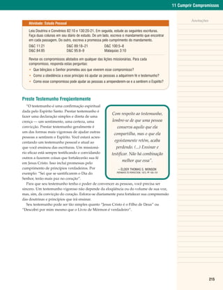 11 Cumprir Compromissos


                                                                                                              Anotações
    Atividade: Estudo Pessoal

    Leia Doutrina e Convênios 82:10 e 130:20-21. Em seguida, estude as seguintes escrituras.
    Faça duas colunas em seu diário de estudo. De um lado, escreva o mandamento que encontrar
    em cada passagem. Do outro, escreva a promessa pelo cumprimento do mandamento.
    D&C 11:21                D&C 89:18–21             D&C 100:5–8
    D&C 84:85                D&C 95:8–9               Malaquias 3:10

    Revise os compromissos alistados em qualquer das lições missionárias. Para cada
    compromisso, responda estas perguntas:
    • Que bênçãos o Senhor prometeu aos que viverem esse compromisso?
    • Como a obediência a esse princípio irá ajudar as pessoas a adquirirem fé e testemunho?
    • Como esse compromisso pode ajudar as pessoas a arrependerem-se e a sentirem o Espírito?



Preste Testemunho Freqüentemente
   “O testemunho é uma confirmação espiritual
dada pelo Espírito Santo. Prestar testemunho é
                                                       Com respeito ao testemunho,
fazer uma declaração simples e direta de uma
crença — um sentimento, uma certeza, uma               lembre-se de que uma pessoa
convicção. Prestar testemunho geralmente é                 conserva aquilo que ela
um das formas mais vigorosas de ajudar outras
                                                         compartilha, mas o que ela
pessoas a sentirem o Espírito. Você estará acres-
centando um testemunho pessoal e atual ao                egoistamente retém, acaba
que você ensinou das escrituras. Um missioná-             perdendo. (...) Ensinar e
rio eficaz está sempre testificando e convidando       testificar. Não há combinação
outros a fazerem coisas que fortalecerão sua fé
                                                               melhor que essa”.
em Jesus Cristo. Isso inclui promessas pelo
cumprimento de princípios verdadeiros. Por                  – ÉLDER THOMAS S. MONSON
                                                          PATHWAYS TO PERFECTION, 1973, PP 100–101
                                                                                          .
exemplo: “Sei que se santificarem o Dia do
Senhor, terão mais paz no coração”.
   Para que seu testemunho tenha o poder de convencer as pessoas, você precisa ser
sincero. Um testemunho vigoroso não depende da eloqüência ou do volume de sua voz,
mas, sim, da convicção do coração. Esforce-se diariamente para fortalecer sua compreensão
das doutrinas e princípios que irá ensinar.
   Seu testemunho pode ser tão simples quanto “Jesus Cristo é o Filho de Deus” ou
“Descobri por mim mesmo que o Livro de Mórmon é verdadeiro”.




                                                                                                                          215
 