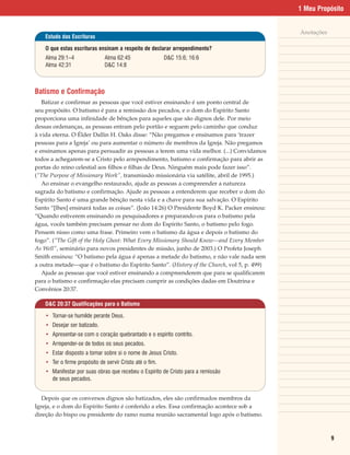 1 Meu Propósito


                                                                                             Anotações
    Estudo das Escrituras

    O que estas escrituras ensinam a respeito de declarar arrependimento?
    Alma 29:1–4                Alma 62:45                 D&C 15:6; 16:6
    Alma 42:31                 D&C 14:8



Batismo e Confirmação
   Batizar e confirmar as pessoas que você estiver ensinando é um ponto central de
seu propósito. O batismo é para a remissão dos pecados, e o dom do Espírito Santo
proporciona uma infinidade de bênçãos para aqueles que são dignos dele. Por meio
dessas ordenanças, as pessoas entram pelo portão e seguem pelo caminho que conduz
à vida eterna. O Élder Dallin H. Oaks disse: “Não pregamos e ensinamos para ‘trazer
pessoas para a Igreja’ ou para aumentar o número de membros da Igreja. Não pregamos
e ensinamos apenas para persuadir as pessoas a terem uma vida melhor. (...) Convidamos
todos a achegarem-se a Cristo pelo arrependimento, batismo e confirmação para abrir as
portas do reino celestial aos filhos e filhas de Deus. Ninguém mais pode fazer isso”.
(“The Purpose of Missionary Work”, transmissão missionária via satélite, abril de 1995.)
   Ao ensinar o evangelho restaurado, ajude as pessoas a compreender a natureza
sagrada do batismo e confirmação. Ajude as pessoas a entenderem que receber o dom do
Espírito Santo é uma grande bênção nesta vida e a chave para sua salvação. O Espírito
Santo “[lhes] ensinará todas as coisas”. (João 14:26) O Presidente Boyd K. Packer ensinou:
“Quando estiverem ensinando os pesquisadores e preparando-os para o batismo pela
água, vocês também precisam pensar no dom do Espírito Santo, o batismo pelo fogo.
Pensem nisso como uma frase. Primeiro vem o batismo da água e depois o batismo do
fogo”. (“The Gift of the Holy Ghost: What Every Missionary Should Know—and Every Member
As Well”, seminário para novos presidentes de missão, junho de 2003.) O Profeta Joseph
Smith ensinou: “O batismo pela água é apenas a metade do batismo, e não vale nada sem
a outra metade—que é o batismo do Espírito Santo”. (History of the Church, vol 5, p. 499)
   Ajude as pessoas que você estiver ensinando a compreenderem que para se qualificarem
para o batismo e confirmação elas precisam cumprir as condições dadas em Doutrina e
Convênios 20:37.

    D&C 20:37 Qualificações para o Batismo

    • Tornar-se humilde perante Deus.
    • Desejar ser batizado.
    • Apresentar-se com o coração quebrantado e o espírito contrito.
    • Arrepender-se de todos os seus pecados.
    • Estar disposto a tomar sobre si o nome de Jesus Cristo.
    • Ter o firme propósito de servir Cristo até o fim.
    • Manifestar por suas obras que recebeu o Espírito de Cristo para a remissão
      de seus pecados.


   Depois que os conversos dignos são batizados, eles são confirmados membros da
Igreja, e o dom do Espírito Santo é conferido a eles. Essa confirmação acontece sob a
direção do bispo ou presidente do ramo numa reunião sacramental logo após o batismo.



                                                                                                         9
 