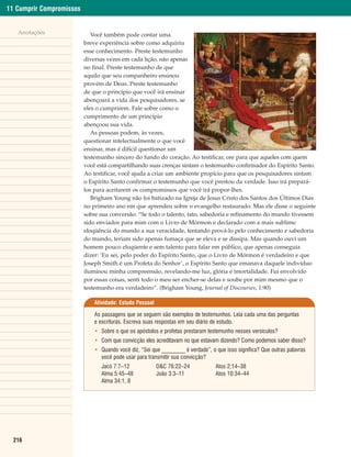 11 Cumprir Compromissos


   Anotações                 Você também pode contar uma
                          breve experiência sobre como adquiriu
                          esse conhecimento. Preste testemunho
                          diversas vezes em cada lição, não apenas
                          no final. Preste testemunho de que
                          aquilo que seu companheiro ensinou
                          provém de Deus. Preste testemunho
                          de que o princípio que você irá ensinar
                          abençoará a vida dos pesquisadores, se
                          eles o cumprirem. Fale sobre como o
                          cumprimento de um princípio
                          abençoou sua vida.
                             As pessoas podem, às vezes,
                          questionar intelectualmente o que você
                          ensinar, mas é difícil questionar um
                          testemunho sincero do fundo do coração. Ao testificar, ore para que aqueles com quem
                          você está compartilhando suas crenças sintam o testemunho confirmador do Espírito Santo.
                          Ao testificar, você ajuda a criar um ambiente propício para que os pesquisadores sintam
                          o Espírito Santo confirmar o testemunho que você prestou da verdade. Isso irá prepará-
                          los para aceitarem os compromissos que você irá propor-lhes.
                             Brigham Young não foi batizado na Igreja de Jesus Cristo dos Santos dos Últimos Dias
                          no primeiro ano em que aprendeu sobre o evangelho restaurado. Mas ele disse o seguinte
                          sobre sua conversão: “Se todo o talento, tato, sabedoria e refinamento do mundo tivessem
                          sido enviados para mim com o Livro de Mórmon e declarado com a mais sublime
                          eloqüência do mundo a sua veracidade, tentando prová-lo pelo conhecimento e sabedoria
                          do mundo, teriam sido apenas fumaça que se eleva e se dissipa. Mas quando ouvi um
                          homem pouco eloqüente e sem talento para falar em público, que apenas conseguia
                          dizer: ‘Eu sei, pelo poder do Espírito Santo, que o Livro de Mórmon é verdadeiro e que
                          Joseph Smith é um Profeta do Senhor’, o Espírito Santo que emanava daquele indivíduo
                          iluminou minha compreensão, revelando-me luz, glória e imortalidade. Fui envolvido
                          por essas coisas, senti todo o meu ser encher-se delas e soube por mim mesmo que o
                          testemunho era verdadeiro”. (Brigham Young, Journal of Discourses, 1:90)

                              Atividade: Estudo Pessoal

                              As passagens que se seguem são exemplos de testemunhos. Leia cada uma das perguntas
                              e escrituras. Escreva suas respostas em seu diário de estudo.
                              • Sobre o que os apóstolos e profetas prestaram testemunho nesses versículos?
                              • Com que convicção eles acreditavam no que estavam dizendo? Como podemos saber disso?
                              • Quando você diz, “Sei que _________ é verdade”, o que isso significa? Que outras palavras
                                você pode usar para transmitir sua convicção?
                                 Jacó 7:7–12              D&C 76:22–24            Atos 2:14–38
                                 Alma 5:45–48             João 3:3–11             Atos 10:34–44
                                 Alma 34:1, 8




  216
 