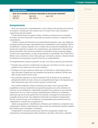 11 Cumprir Compromissos


                                                                                                    Anotações
    Estudo das Escrituras

    Quais são os princípios e promessas relacionados ao ato de prestar testemunho?
    2 Néfi 33:1             D&C 84:61               João 15:26
    D&C 62:3                D&C 100:5–8



Acompanhamento
   Fazer um convite sem acompanhamento é como começar uma jornada sem concluí-la
ou comprar a entrada para um concerto, sem ir ao teatro. Sem a ação concluída, o
compromisso não tem sentido.
   É muito difícil mudar. Seu papel é ajudar a fortalecer as pessoas em sua resolução
de mudar. Você deve fazer tudo o que puder para ajudar as pessoas a cumprirem seus
compromissos.
   A melhor maneira de demonstrar um arrependimento genuíno é agir com retidão por
um longo período de tempo, especialmente para mandamentos como castidade, Palavra
de Sabedoria e o dízimo. Quando você e os líderes da ala estiverem trabalhando com as
pessoas para ajudá-las a cumprir seus compromissos, seja compreensivo. Seja paciente,
porém, persistente. Você não terá concluído seu ministério até que as pessoas estejam
vivendo esses compromissos, ou seja, até que tenham-se arrependido. (Ver 3 Néfi 18:23.)
Muitas vezes, será preciso várias visitas para que você ajude as pessoas a desenvolverem
fé suficiente em um princípio a ponto de levá-las ao arrependimento.

O acompanhamento começa na primeira vez que você visita as pessoas para ensiná-las:

• Peça-lhes que escrevam o compromisso em algo que você deixar com elas, como um
  panfleto ou um cartão com o seu nome e telefone.
• Certifique-se de que as pessoas saibam que você fará breves visitas diárias entre as
  aulas marcadas. Explique que seu propósito será apoiá-las e ajudá-las. Dê-lhes uma
  idéia do que irá fazer nessas visitas.
• Faça anotações específicas na seção Anotações/Lista de Tarefas de sua agenda de
  planejamento diário de modo a fazer um acompanhamento logo no dia seguinte para
  cada compromisso que você convidar a pessoa a assumir hoje.

  Faça contatos freqüentes, diários se possível, para saber como as pessoas estão
progredindo com seus compromissos, responder perguntas, dar aulas adicionais, ler
com elas o Livro de Mórmon, compartilhar passagens das escrituras ou usar materiais
audiovisuais. Se você visitar as pessoas freqüentemente, fortalecerá os sentimentos
espirituais que elas tiveram quando lhes foi ensinada a mensagem da restauração do
evangelho de Jesus Cristo. Essa influência fortalecedora do Espírito é fundamental.
Haverá ocasiões em que você irá telefonar aos pesquisadores para lembrá-los de um
compromisso e incentivá-los a cumprirem-no.
  Ajude os pesquisadores a identificarem as bênçãos que receberam ao cumprirem seus
compromissos. Ajude-os especialmente a descreverem seus sentimentos quando o Espírito
lhes testificou que a mensagem é verdadeira.
  Cumprimente e encoraje as pessoas que estiverem conseguindo cumprir seus
compromissos. Os pesquisadores estão mudando a vida deles. Têm muito a aprender




                                                                                                                217
 