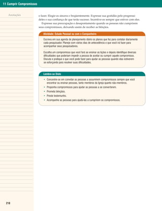 11 Cumprir Compromissos


   Anotações              e fazer. Elogie-os sincera e freqüentemente. Expresse sua gratidão pelo progresso
                          deles e sua confiança de que terão sucesso. Incentive-os sempre que estiver com eles.
                             Expresse sua preocupação e desapontamento quando as pessoas não cumprirem
                          seus compromissos, deixando assim de receber as bênçãos.

                             Atividade: Estudo Pessoal ou com o Companheiro

                              Escreva em sua agenda de planejamento diário os planos que fez para contatar diariamente
                              cada pesquisador. Planeje com vários dias de antecedência o que você irá fazer para
                              acompanhar seus pesquisadores.

                              Escolha um compromisso que você fará ao ensinar as lições e depois identifique diversas
                              dificuldades que poderiam impedir a pessoa de aceitar ou cumprir aquele compromisso.
                              Discuta e pratique o que você pode fazer para ajudar as pessoas quando elas estiverem
                              se esforçando para resolver suas dificuldades.



                             Lembre-se Disto

                              • Concentre-se em convidar as pessoas a assumirem compromissos sempre que você
                                encontrar ou ensinar pessoas, tanto membros da Igreja quanto não-membros.
                              • Proponha compromissos para ajudar as pessoas a se converterem.
                              • Prometa bênçãos.
                              • Preste testemunho.
                              • Acompanhe as pessoas para ajudá-las a cumprirem os compromissos.




  218
 