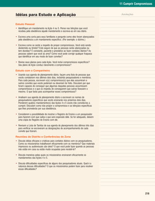 11 Cumprir Compromissos


Idéias para Estudo e Aplicação                                                       Anotações


Estudo Pessoal
• Identifique um mandamento na lição 4 ou 5. Pense nas bênçãos que você
  recebeu pela obediência àquele mandamento e escreva-as em seu diário.

• Escreva uma carta para seus familiares e pergunte como eles foram abençoados
  pela obediência a um mandamento específico. (Por exemplo: o dízimo.)

• Escreva como se sente a respeito de propor compromissos. Você está sendo
  destemido ou tímido? Está seguro de que as pessoas serão abençoadas ou
  tem dúvidas? É constante, paciente e prestativo ao fazer contatos diários? As
  pessoas sabem que você as ama? Como você pode corrigir qualquer fraqueza
  que identificar em seu modo de fazer convites?

• Revise seus planos para cada lição. Você inclui compromissos específicos?
  Seu plano de lição conduz claramente a compromissos?

Estudo com o Companheiro
• Usando sua agenda de planejamento diário, façam uma lista de pessoas que
  vocês contataram nos últimos dois dias, incluindo pesquisadores e membros.
  Para cada pessoa, escrevam o(s) compromisso(s) que elas assumiram e
  outros convites que vocês poderiam ou deveriam ter feito. Discutam por que
  foram capazes de conseguir que algumas daquelas pessoas assumissem
  compromissos e o que os impediu de conseguirem que outras fizessem o
  mesmo. O que farão para acompanhar esses compromissos?

• Analisem sua agenda de planejamento diário e escrevam os nomes de
  pesquisadores específicos que vocês ensinarão nos próximos dois dias.
  Ponderem qual(is) mandamento(s) das lições 4 e 5 vocês irão convidá-los a
  cumprir. Discutam como irão propor o compromisso e as bênçãos específicas
  que lhes prometerão por sua obediência.

• Considerem a possibilidade de mostrar o Registro de Ensino a um pesquisador
  para fazerem com que saiba o que será esperado dele. Se for adequado, deixem
  uma cópia do Registro de Ensino com ele.

• Revisem a Lista de Tarefas de sua agenda de planejamento dos últimos três dias
  para verificar se escreveram as designações de acompanhamento de cada
  convite que fizeram.

Reuniões de Distrito e Conferências de Zona
• Discuta idéias eficazes e criativas para contatos diários com os pesquisadores.
  Como os missionários trabalharam eficazmente com os membros? Que materiais
  impressos ou audiovisuais são úteis? O que você pode fazer quando as pessoas
  não estão em casa ou estão muito ocupadas para recebê-lo?

• Discuta maneiras pelas quais os missionários ensinaram eficazmente os
  mandamentos das lições 4 e 5.

• Discuta dificuldades específicas de alguns dos pesquisadores atuais. Qual é a
  natureza dessas dificuldades? O que os missionários podem fazer para resolver
  essas dificuldades?




                                                                                                      219
 