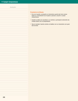 11 Cumprir Compromissos


           Anotações


                          Presidente da Missão
                          • De vez em quando, acompanhe os missionários quando eles forem ensinar.
                            Ajude-os a concentrarem-se em ajudar as pessoas a assumir e cumprir
                            compromissos.

                          • Incentive os líderes do sacerdócio e os membros a participarem ativamente dos
                            contatos diários com os pesquisadores.

                          • Seja um exemplo, fazendo convites ao trabalhar com os missionários com quem
                            está servindo.




  220
 