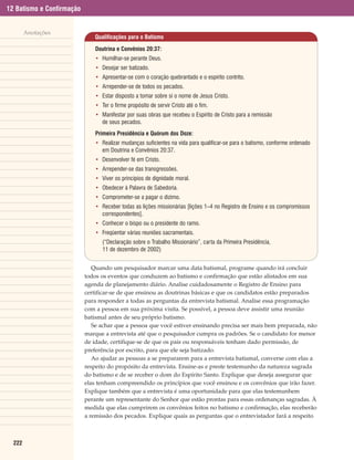 12 Batismo e Confirmação


        Anotações
                              Qualificações para o Batismo

                               Doutrina e Convênios 20:37:
                               • Humilhar-se perante Deus.
                               • Desejar ser batizado.
                               • Apresentar-se com o coração quebrantado e o espírito contrito.
                               • Arrepender-se de todos os pecados.
                               • Estar disposto a tomar sobre si o nome de Jesus Cristo.
                               • Ter o firme propósito de servir Cristo até o fim.
                               • Manifestar por suas obras que recebeu o Espírito de Cristo para a remissão
                                 de seus pecados.
                               Primeira Presidência e Quórum dos Doze:
                               • Realizar mudanças suficientes na vida para qualificar-se para o batismo, conforme ordenado
                                 em Doutrina e Convênios 20:37.
                               • Desenvolver fé em Cristo.
                               • Arrepender-se das transgressões.
                               • Viver os princípios de dignidade moral.
                               • Obedecer à Palavra de Sabedoria.
                               • Comprometer-se a pagar o dízimo.
                               • Receber todas as lições missionárias [lições 1–4 no Registro de Ensino e os compromissos
                                 correspondentes].
                               • Conhecer o bispo ou o presidente do ramo.
                               • Freqüentar várias reuniões sacramentais.
                                  (“Declaração sobre o Trabalho Missionário”, carta da Primeira Presidência,
                                  11 de dezembro de 2002)


                              Quando um pesquisador marcar uma data batismal, programe quando irá concluir
                           todos os eventos que conduzem ao batismo e confirmação que estão alistados em sua
                           agenda de planejamento diário. Analise cuidadosamente o Registro de Ensino para
                           certificar-se de que ensinou as doutrinas básicas e que os candidatos estão preparados
                           para responder a todas as perguntas da entrevista batismal. Analise essa programação
                           com a pessoa em sua próxima visita. Se possível, a pessoa deve assistir uma reunião
                           batismal antes de seu próprio batismo.
                              Se achar que a pessoa que você estiver ensinando precisa ser mais bem preparada, não
                           marque a entrevista até que o pesquisador cumpra os padrões. Se o candidato for menor
                           de idade, certifique-se de que os pais ou responsáveis tenham dado permissão, de
                           preferência por escrito, para que ele seja batizado.
                              Ao ajudar as pessoas a se prepararem para a entrevista batismal, converse com elas a
                           respeito do propósito da entrevista. Ensine-as e preste testemunho da natureza sagrada
                           do batismo e de se receber o dom do Espírito Santo. Explique que deseja assegurar que
                           elas tenham compreendido os princípios que você ensinou e os convênios que irão fazer.
                           Explique também que a entrevista é uma oportunidade para que elas testemunhem
                           perante um representante do Senhor que estão prontas para essas ordenanças sagradas. À
                           medida que elas cumprirem os convênios feitos no batismo e confirmação, elas receberão
                           a remissão dos pecados. Explique quais as perguntas que o entrevistador fará a respeito



  222
 