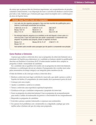 12 Batismo e Confirmação


da crença que as pessoas têm em doutrinas importantes, seu arrependimento de pecados                          Anotações
cometidos anteriormente, e sua disposição de fazer o convênio de obedecer a Jesus Cristo
por toda a vida. Saliente que o batismo pela água estará incompleto sem a confirmação e
do dom do Espírito Santo.

    Atividade: Estudo Pessoal e Estudo com o Companheiro

    • Leia cada uma das seguintes passagens e faça uma lista resumida das qualificações para o
      batismo e confirmação encontradas nas escrituras.
       2 Néfi 9:23; 31:4–13         3 Néfi 27:13–21            D&C 20:37
       Mosias 18:8–10               Morôni 6:1–4               D&C 22
       Alma 7:14–15                 Morôni 8:25–26             Atos 2:37–39

    • Na entrevista batismal, pergunta-se ao candidato se ele está disposto a tomar sobre si o
      nome de Cristo. O que você pode fazer para ajudar o pesquisador a compreender essa
      pergunta? Ao ponderar essa pergunta, estude as seguintes escrituras:
       Mosias 4–5                   Mosias 26:18, 21–27        3 Néfi 27:1–10
       Mosias 18:1–11
       Você também pode consultar outras passagens que irão ajudá-lo a compreender esse princípio.



Como Realizar a Entrevista
   A pessoa que realiza a entrevista deve usar as perguntas da entrevista batismal com a
orientação do Espírito para determinar se o candidato ao batismo atende às qualificações
descritas em Doutrina e Convênios 20:37. O entrevistador também deve adaptar as
perguntas à idade e maturidade do candidato.
   Se o candidato não se qualificar de acordo com as perguntas da entrevista batismal,
o batismo e a confirmação devem ser adiados. O pesquisador deve receber mais aulas
pelos missionários de tempo integral e ser integrado pelos membros da ala.

O líder de distrito ou de zona que realiza a entrevista deve:

• Realizar a entrevista num lugar confortável e reservado, que ajude a pessoa a sentir o
  Espírito do Senhor. O companheiro do entrevistador deve permanecer perto do local.
• Começar com uma oração.
• Ajudar o candidato a sentir-se à vontade.
• Tornar a entrevista uma experiência espiritual inspiradora.
• Certificar-se de que o candidato compreenda o propósito da entrevista.
• Fazer as perguntas da entrevista batismal. Usar as perguntas de acompanhamento
  para sentir a solidez do testemunho da pessoa e a sinceridade de seu arrependimento.
• Responder às perguntas do candidato.
• Convidar a pessoa a prestar testemunho e expressar seus sentimentos.
• Se a pessoa tiver problemas com o testemunho ou a dignidade, explique que seria
  melhor adiar o batismo até que ela esteja mais preparada.




                                                                                                                          223
 