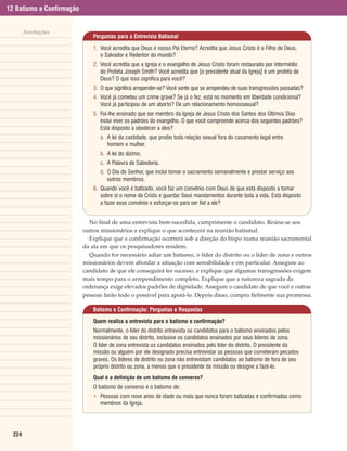 12 Batismo e Confirmação


        Anotações
                               Perguntas para a Entrevista Batismal

                               1. Você acredita que Deus é nosso Pai Eterno? Acredita que Jesus Cristo é o Filho de Deus,
                                  o Salvador e Redentor do mundo?
                               2. Você acredita que a Igreja e o evangelho de Jesus Cristo foram restaurado por intermédio
                                  do Profeta Joseph Smith? Você acredita que [o presidente atual da Igreja] é um profeta de
                                  Deus? O que isso significa para você?
                               3. O que significa arrepender-se? Você sente que se arrependeu de suas transgressões passadas?
                               4. Você já cometeu um crime grave? Se já o fez, está no momento em liberdade condicional?
                                  Você já participou de um aborto? De um relacionamento homossexual?
                               5. Foi-lhe ensinado que ser membro da Igreja de Jesus Cristo dos Santos dos Últimos Dias
                                  inclui viver os padrões do evangelho. O que você compreende acerca dos seguintes padrões?
                                  Está disposto a obedecer a eles?
                                  a. A lei da castidade, que proíbe toda relação sexual fora do casamento legal entre
                                     homem e mulher.
                                  b. A lei do dízimo.
                                  c. A Palavra de Sabedoria.
                                  d. O Dia do Senhor, que inclui tomar o sacramento semanalmente e prestar serviço aos
                                     outros membros.
                               6. Quando você é batizado, você faz um convênio com Deus de que está disposto a tomar
                                  sobre si o nome de Cristo e guardar Seus mandamentos durante toda a vida. Está disposto
                                  a fazer esse convênio e esforçar-se para ser fiel a ele?


                             No final de uma entrevista bem-sucedida, cumprimente o candidato. Reúna-se aos
                           outros missionários e explique o que acontecerá na reunião batismal.
                             Explique que a confirmação ocorrerá sob a direção do bispo numa reunião sacramental
                           da ala em que os pesquisadores residem.
                             Quando for necessário adiar um batismo, o líder do distrito ou o líder de zona e outros
                           missionários devem abordar a situação com sensibilidade e em particular. Assegure ao
                           candidato de que ele conseguirá ter sucesso, e explique que algumas transgressões exigem
                           mais tempo para o arrependimento completo. Explique que a natureza sagrada da
                           ordenança exige elevados padrões de dignidade. Assegure o candidato de que você e outras
                           pessoas farão todo o possível para apoiá-lo. Depois disso, cumpra fielmente sua promessa.

                               Batismo e Confirmação: Perguntas e Respostas

                               Quem realiza a entrevista para o batismo e confirmação?
                               Normalmente, o líder do distrito entrevista os candidatos para o batismo ensinados pelos
                               missionários de seu distrito, inclusive os candidatos ensinados por seus líderes de zona.
                               O líder de zona entrevista os candidatos ensinados pelo líder do distrito. O presidente da
                               missão ou alguém por ele designado precisa entrevistar as pessoas que cometeram pecados
                               graves. Os líderes de distrito ou zona não entrevistam candidatos ao batismo de fora de seu
                               próprio distrito ou zona, a menos que o presidente da missão os designe a fazê-lo.
                               Qual é a definição de um batismo de converso?
                               O batismo de converso é o batismo de:
                               • Pessoas com nove anos de idade ou mais que nunca foram batizadas e confirmadas como
                                 membros da Igreja.




  224
 