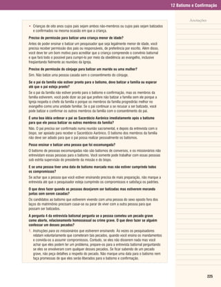 12 Batismo e Confirmação


                                                                                                        Anotações
• Crianças de oito anos cujos pais sejam ambos não-membros ou cujos pais sejam batizados
  e confirmados na mesma ocasião em que a criança.
Preciso de permissão para batizar uma criança menor de idade?
Antes de poder ensinar e batizar um pesquisador que seja legalmente menor de idade, você
precisa receber permissão dos pais ou responsáveis, de preferência por escrito. Além disso,
você deve ter um bom motivo para acreditar que a criança compreende o convênio batismal
e que fará todo o possível para cumpri-lo por meio da obediência ao evangelho, inclusive
freqüentando fielmente as reuniões da Igreja.
Preciso de permissão do cônjuge para batizar um marido ou uma mulher?
Sim. Não batize uma pessoa casada sem o consentimento do cônjuge.
Se o pai da família não estiver pronto para o batismo, devo batizar a família ou esperar
até que o pai esteja pronto?
Se o pai da família não estiver pronto para o batismo e confirmação, mas os membros da
família estiverem, você pode dizer ao pai que prefere não batizar a família sem ele porque a
Igreja respeita o chefe da família e porque os membros da família progredirão melhor no
evangelho como uma unidade familiar. Se o pai continuar a se recusar a ser batizado, você
pode batizar e confirmar os outros membros da família com o consentimento do pai.
É uma boa idéia ordenar o pai ao Sacerdócio Aarônico imediatamente após o batismo
para que ele possa batizar os outros membros da família?
Não. O pai precisa ser confirmado numa reunião sacramental, e depois da entrevista com o
bispo, ser apoiado para receber o Sacerdócio Aarônico. O batismo dos membros da família
não deve ser adiado para que o pai possa realizar pessoalmente os batismos.
Posso ensinar e batizar uma pessoa que foi excomungada?
O batismo de pessoas excomungadas não são batismos de conversos, e os missionários não
entrevistam essas pessoas para o batismo. Você somente pode trabalhar com essas pessoas
sob estrita supervisão do presidente da missão e do bispo.
E se uma pessoa tiver uma data de batismo marcada mas não estiver cumprindo todos
os compromissos?
Se achar que a pessoa que você estiver ensinando precisa de mais preparação, não marque a
entrevista até que o pesquisador esteja cumprindo os compromissos e satisfaça os padrões.
O que devo fazer quando as pessoas desejarem ser batizadas mas estiverem morando
juntas sem serem casadas?
Os candidatos ao batismo que estiverem vivendo com uma pessoa do sexo oposto fora dos
laços do matrimônio precisam casar-se ou parar de viver com a outra pessoa para que
possam ser batizados.
A pergunta 4 da entrevista batismal pergunta se a pessoa cometeu um pecado grave
como aborto, relacionamento homossexual ou crime grave. O que devo fazer se alguém
confessar um desses pecados?
1. Instruções para os missionários que estiverem ensinando. Às vezes os pesquisadores
   relatam voluntariamente que cometeram tais pecados, quando você ensina os mandamentos
   e convida-os a assumir compromissos. Contudo, se eles não disserem nada mas você
   achar que eles podem ter um problema, prepare-os para a entrevista batismal perguntando
   se eles se envolveram com qualquer desses pecados. Se ficar sabendo de um pecado
   grave, não peça detalhes a respeito do pecado. Não marque uma data para o batismo nem
   faça promessas de que eles serão liberados para o batismo e confirmação.



                                                                                                                    225
 