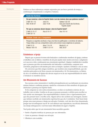 1 Meu Propósito


       Anotações   Embora as duas ordenanças estejam separadas por um breve período de tempo, a
                   confirmação complementa e completa o batismo.

                       Estudo das Escrituras

                       De que maneiras o dom do Espírito Santo é um dos maiores dons que podemos receber?
                       3 Néfi 19:1–13            João 3:5                  Gálatas 5:22–25
                       D&C 45:56–57              João 14:26                Guia para Estudo das Escrituras,
                                                                             “Espírito Santo”
                       Por que os conversos devem desejar o dom do Espírito Santo?
                       2 Néfi 31:12–17           Atos 8:14–17              Atos 19:1–6
                       2 Néfi 32:1–5

                       Atividade: Estudo com o Companheiro

                       Pesquise as seguintes escrituras e faça uma lista de qualificações e convênios do batismo.
                       Troque idéias com seu companheiro sobre como ensinar essas exigências às pessoas.
                       2 Néfi 31:13              Alma 7:14–16              Morôni 6:1–4
                       Mosias 18:8–10            3 Néfi 11:21–41           D&C 20:37



                   Estabelecer a Igreja
                      Depois que as pessoas tiverem sido batizadas e confirmadas membros da Igreja, continue
                   a trabalhar com os líderes e membros da ala para ajudar esses recém-conversos a adaptarem-
                   se à sua nova vida e continuarem seu crescimento espiritual. A Igreja é estabelecida à medida
                   que as pessoas que têm um testemunho são batizadas e confirmadas, cumprem seus
                   convênios, preparam-se ativamente para irem ao templo e ajudam a fortalecer a ala ou ramo.
                      Os conversos que têm amigos membros, que recebem uma responsabilidade, que são
                   nutridos pela palavra de Deus crescem em testemunho e fé. Os missionários, os líderes
                   da ala e os membros da Igreja não devem esquivar-se de sua responsabilidade de nutrir
                   e fortalecer os membros novos.

                   Um Missionário de Sucesso
                      Seu sucesso como missionário é medido principalmente por sua dedicação em encontrar,
                   ensinar, batizar e confirmar pessoas e ajudá-las a tornarem-se fiéis membros da Igreja que
                   desfrutam a presença do Espírito Santo.
                      Evite comparar-se com outros missionários e avaliar os resultados externos de seu
                   trabalho com os deles. Lembre-se de que as pessoas possuem o arbítrio para escolher se
                   irão aceitar sua mensagem. Sua responsabilidade é ensinar clara e vigorosamente para
                   que elas possam fazer a escolha certa. Alguns talvez não aceitem sua mensagem, mesmo
                   que tenham recebido um testemunho espiritual de que ela é verdadeira. Você ficará triste
                   porque ama essas pessoas e deseja sua salvação. Contudo, você não deve ficar desanimado,
                   porque isso irá enfraquecer sua fé. Se você rebaixar suas expectativas, sua eficácia diminuirá,
                   seu desejo enfraquecerá e você terá maior dificuldade de seguir o Espírito.

                   Você pode saber que foi um missionário bem-sucedido quando:

                   • Sentir o Espírito testificar às pessoas por seu intermédio.
                   • Amar as pessoas e desejar sua salvação.
                   • Obedecer com exatidão.

  10
 