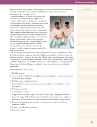 12 Batismo e Confirmação


devem fazer todo o possível para assegurar que a reunião batismal seja bem organizada,              Anotações
inspirada e memorável. Essa reunião deve fortalecer o recém-converso em seu
compromisso de permanecer ativo.
   Convide o bispado, os líderes do quórum e das
auxiliares, e os mestres familiares e professoras
visitantes (se tiverem sido designados) a comparecer
à reunião batismal. Os amigos e parentes dos conversos
e todos os seus pesquisadores atuais devem ser
convidados a comparecer à reunião batismal e à
reunião sacramental em que ocorrerá a confirmação.
Essas experiências irão ajudá-los a sentir o Espírito e
preparar-se para aceitar o convite de aprender mais
sobre o evangelho. Peça ao candidato ao batismo e o
líder da missão da ala para convidar os amigos e
parentes do candidato para a reunião. Depois disso,
faça um acompanhamento depois do batismo,
conversando com eles sobre a experiência que
tiveram e convide-os a saber por que o amigo deles
decidiu ser batizado.
   Os missionários que ensinaram o candidato ao batismo devem coordenar com o líder
da missão da ala para organizar a reunião. Explique ao candidato ao batismo o que está
sendo programado e o motivo de cada coisa. Aborde qual a roupa adequada a ser usada,
inclusive que o candidato receberá uma roupa branca para usar no batismo. Acerte o local
e o horário do batismo. Um membro do bispado ou o líder da missão da ala geralmente
dirige a reunião batismal. Seguem-se algumas coisas essenciais a serem planejadas e
organizadas.

A reunião batismal pode incluir:

 1. Prelúdio musical.
 2. As boas-vindas pelo líder do sacerdócio que estiver dirigindo a reunião (um membro
    do bispado deve presidir).
 3. Um hino e uma oração de abertura.
 4. Um ou dois breves discursos sobre temas do evangelho, como o batismo e o dom
    do Espírito.
 5. Um número musical.
 6. A realização do batismo.
 7. Um período de reverente espera enquanto as pessoas que participam do batismo
    trocam de roupa. Pode incluir música de interlúdio, hinos conhecidos e canções da
    Primária, a apresentação de uma produção audiovisual da Igreja ou testemunhos.
 8. Uma oportunidade para que os recém-conversos prestem seu testemunho, se
    desejarem fazê-lo.
 9. O hino e a oração de encerramento.
10. Poslúdio musical.




                                                                                                                227
 