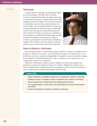 12 Batismo e Confirmação


        Anotações
                           Confirmação
                              A pessoa recebe a ordenança da confirmação depois
                           de ter sido batizada. (Ver D&C 20:41.) O recém-
                           converso é considerado membro da Igreja depois que
                           as ordenanças do batismo e confirmação tiverem sido
                           realizadas. (Ver João 3:5; D&C 33:11.) O recém-converso
                           é confirmado numa reunião sacramental da ala em
                           que ele reside, e não na reunião batismal. O bispo tem
                           a responsabilidade de cuidar para que a confirmação
                           ocorra o mais cedo que for razoavelmente possível,
                           após o batismo. O bispo ou um de seus conselheiros
                           deve participar da confirmação. O bispo pode convidar
                           os élderes missionários que ajudaram a ensinar o
                           converso a participarem da confirmação. Trabalhe em
                           conjunto com o bispo e o líder da missão da ala para
                           garantir que essa ordenança essencial seja realizada.

                           Depois do Batismo e Confirmação
                              Sob a direção do bispo, os missionários podem continuar a integrar os membros novos.
                           Continue a ensiná-los e a revisar o que foi ensinado. Incentive-os e apóie-os, leia o Livro
                           de Mórmon com eles, e ajude-os a compartilhar o evangelho com seus familiares e amigos.
                           Se for adequado, continue durante toda a vida a comunicar-se com aqueles que você
                           ensinou para incentivá-los e apoiá-los.
                              Depois da confirmação, continue usando o Registro de Ensino para registrar seu
                           progresso ao ensinar novamente as lições 1–4 e a lição 5. Trabalhe em conjunto com o
                           líder da missão da ala e da liderança da ala para ajudar o recém-converso a permanecer
                           ativo e receber todas as bênçãos da Expiação de Jesus Cristo.

                               Lembre-se Disto

                               • Prepare devidamente os candidatos ao batismo para a entrevista para o batismo e confirmação.
                               • Certifique-se de que os candidatos cumpram as exigências para o batismo e confirmação.
                               • Ajude a assegurar que a reunião batismal seja espiritualmente inspiradora.
                               • Use a reunião batismal e a confirmação como oportunidades para encontrar novas pessoas
                                 para ensinar.
                               • Preencha corretamente os formulários de batismo e confirmação.




  228
 