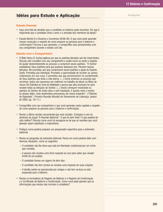 12 Batismo e Confirmação


Idéias para Estudo e Aplicação                                                         Anotações


Estudo Pessoal
• Faça uma lista de desafios que o candidato ao batismo pode encontrar. Por que é
  importante que o candidato sinta o amor e a amizade dos membros da Igreja?

• Estude Morôni 6 e Doutrina e Convênios 20:68–69. O que você pode aprender
  nesses versículos a respeito de como preparar as pessoas para o batismo e
  confirmação? Escreva o que aprendeu, e compartilhe seus pensamentos com
  seu companheiro durante o estudo com ele.

Estudo com o Companheiro
• O Élder Henry B. Eyring explicou por que os padrões elevados são tão importantes.
  Discuta este conselho com seu companheiro e avalie como se sente a respeito
  de ajudar destemidamente as pessoas a cumprirem esses padrões. “O Senhor
  estabeleceu Seus padrões para que pudesse abençoar-nos. Pensem nessas
  bênçãos: Ele prometeu aos que cumprissem esses padrões a ajuda do Espírito
  Santo. Prometeu paz individual. Prometeu a oportunidade de receber as santas
  ordenanças em sua casa. E prometeu aos que perseverarem no cumprimento
  de Seus padrões que terão a vida eterna. (...) Como amamos as pessoas que
  servimos, todos nós queremos ser melhores no trabalho de elevar os filhos de
  nosso Pai Celestial ao nível de fidelidade e pureza que eles precisam ter para
  receber todas as bênçãos do Senhor. (...) Vocês começam mostrando os
  padrões do Senhor de modo claro e sem hesitação. E quanto mais o mudno
  se afastar deles, mais destemidos precisamos ser nesse empenho”. (“Padrões
  de Dignidade”, Primeira Reunião Mundial de Treinamento de Liderança, janeiro
  de 2003, pp. 10–11.)

• Compartilhe com seu companheiro o que você aprendeu neste capítulo a respeito
  de como preparar as pessoas para o batismo e confirmação.

• Revise a última reunião sacramental que você assistiu. Compare-a com as
  diretrizes da seção “A Reunião Batismal”. O que foi bem feito? O que poderia ter
  sido melhor? Discuta como você irá assegurar-se de que as reuniões que você
  planejar sejam espirituais e inspiradoras.

• Pratique como poderia preparar um pesquisador específico para a entrevista
  batismal.

• Revise as perguntas da entrevista batismal. Pense em como poderia lidar com
  diversas situações, como as seguintes:
   – O candidato não lhe disse que está em liberdade condicional por um crime
     que cometeu.
   – A pessoa não recebeu uma forte resposta ao orar para saber que Joseph
     Smith foi um profeta.
   – O candidato fumou um cigarro há dois dias.
   – O candidato não tem certeza se recebeu uma resposta de suas orações.
   – A família sentiu-se pressionada por amigos e não tem certeza se está
     preparada para o batismo.

• Revise os formulários de Registro de Batismo e o Registro de Confirmação
  e o Certificado de Batismo e Confirmação. Como você pode garantir que as
  informações que anotou são corretas e completas?




                                                                                                        229
 