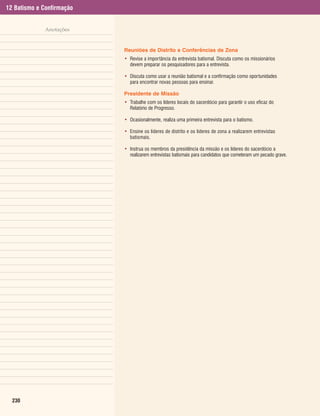12 Batismo e Confirmação


              Anotações


                           Reuniões de Distrito e Conferências de Zona
                           • Revise a importância da entrevista batismal. Discuta como os missionários
                             devem preparar os pesquisadores para a entrevista.

                           • Discuta como usar a reunião batismal e a confirmação como oportunidades
                             para encontrar novas pessoas para ensinar.

                           Presidente de Missão
                           • Trabalhe com os líderes locais do sacerdócio para garantir o uso eficaz do
                             Relatório de Progresso.

                           • Ocasionalmente, realiza uma primeira entrevista para o batismo.

                           • Ensine os líderes de distrito e os líderes de zona a realizarem entrevistas
                             batismais.

                           • Instrua os membros da presidência da missão e os líderes do sacerdócio a
                             realizarem entrevistas batismais para candidatos que cometeram um pecado grave.




  230
 