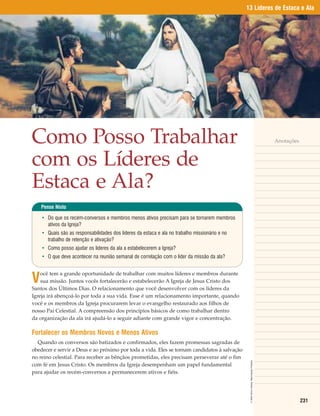 13 Líderes de Estaca e Ala




Como Posso Trabalhar                                                                                                                        Anotações



com os Líderes de
Estaca e Ala?
    Pense Nisto

    • Do que os recém-conversos e membros menos ativos precisam para se tornarem membros
      ativos da Igreja?
    • Quais são as responsabilidades dos líderes da estaca e ala no trabalho missionário e no
      trabalho de retenção e ativação?
    • Como posso ajudar os líderes da ala a estabelecerem a Igreja?
    • O que deve acontecer na reunião semanal de correlação com o líder da missão da ala?



V
    ocê tem a grande oportunidade de trabalhar com muitos líderes e membros durante
    sua missão. Juntos vocês fortalecerão e estabelecerão A Igreja de Jesus Cristo dos
Santos dos Últimos Dias. O relacionamento que você desenvolver com os líderes da
Igreja irá abençoá-lo por toda a sua vida. Esse é um relacionamento importante, quando
você e os membros da Igreja procurarem levar o evangelho restaurado aos filhos de
nosso Pai Celestial. A compreensão dos princípios básicos de como trabalhar dentro
da organização da ala irá ajudá-lo a seguir adiante com grande vigor e concentração.

Fortalecer os Membros Novos e Menos Ativos
  Quando os conversos são batizados e confirmados, eles fazem promessas sagradas de
obedecer e servir a Deus e ao próximo por toda a vida. Eles se tornam candidatos à salvação
no reino celestial. Para receber as bênçãos prometidas, eles precisam perseverar até o fim
                                                                                                 © 2003 Simon Dewey. Reprodução Proibida.




com fé em Jesus Cristo. Os membros da Igreja desempenham um papel fundamental
para ajudar os recém-conversos a permanecerem ativos e fiéis.




                                                                                                                                                        231
 