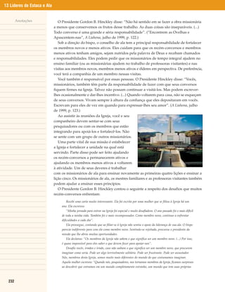 13 Líderes de Estaca e Ala


        Anotações               O Presidente Gordon B. Hinckley disse: “Não há sentido em se fazer a obra missionária
                             a menos que conservemos os frutos desse trabalho. As duas coisas são inseparáveis. (...)
                             Todo converso é uma grande e séria responsabilidade”. (“Encontrem as Ovelhas e
                             Apascentem-nas”, A Liahona, julho de 1999, p. 122.)
                                Sob a direção do bispo, o conselho de ala tem a principal responsabilidade de fortalecer
                             os membros novos e menos ativos. Eles cuidam para que os recém-conversos e membros
                             menos ativos tenham amigos, sejam nutridos pela palavra de Deus e recebam chamados
                             e responsabilidades. Eles podem pedir que os missionários de tempo integral ajudem no
                             ensino familiar (ou as missionárias ajudem no trabalho de professoras visitantes) e nas
                             visitas aos membros novos, membros menos ativos e élderes em perspectiva. De preferência,
                             você terá a companhia de um membro nessas visitas.
                                Você também é responsável por essas pessoas. O Presidente Hinckley disse: “Vocês,
                             missionários, também têm parte da responsabilidade de fazer com que seus conversos
                             fiquem firmes na Igreja. Talvez não possam continuar a visitá-los. Mas podem escrever-
                             lhes ocasionalmente e dar-lhes incentivo. (...) Quando voltarem para casa, não se esqueçam
                             de seus conversos. Vivam sempre à altura da confiança que eles depositaram em vocês.
                             Escrevam para eles de vez em quando para expressar-lhes seu amor”. (A Liahona, julho
                             de 1999, p. 123.)
                                Ao assistir às reuniões da Igreja, você e seu
                             companheiro devem sentar-se com seus
                             pesquisadores ou com os membros que estão
                             integrando para apoiá-los e fortalecê-los. Não
                             se sente com um grupo de outros missionários.
                                Uma parte vital de sua missão é estabelecer
                             a Igreja e fortalecer a unidade na qual está
                             servindo. Parte disso pode ser feito ajudando
                             os recém-conversos a permanecerem ativos e
                             ajudando os membros menos ativos a voltarem
                             à atividade. Um de seus deveres é trabalhar
                             com os missionários de ala para ensinar novamente as primeiras quatro lições e ensinar a
                             lição cinco. Os missionários de ala, os mestres familiares e as professoras visitantes também
                             podem ajudar a ensinar esses princípios.
                                O Presidente Gordon B. Hinckley contou o seguinte a respeito dos desafios que muitos
                             recém-conversos enfrentam:
                                      Recebi uma carta muito interessante. Ela foi escrita por uma mulher que se filiou à Igreja há um
                                  ano. Ela escreveu:
                                      “Minha jornada para entrar na Igreja foi especial e muito desafiadora. O ano passado foi o mais difícil
                                  de toda a minha vida. Também foi o mais recompensador. Como membro novo, continuo a enfrentar
                                  dificuldades a cada dia”.
                                      Ela prossegue, contando que ao filiar-se à Igreja não sentiu o apoio da liderança de sua ala. O bispo
                                  parecia indiferente para com ela como membro novo. Sentindo-se rejeitada, procurou o presidente da
                                  missão que lhe abriu muitas oportunidades.
                                      Ela declarou: “Os membros da Igreja não sabem o que significa ser um membro novo. (...) Por isso,
                                  é quase impossível para eles saber o que devem fazer para apoiar-nos”.
                                      Desafio vocês, irmãos e irmãs, caso não saibam o que significa ser um membro novo, que procurem
                                  imaginar como seria. Pode ser algo terrivelmente solitário. Pode ser frustrante. Pode ser assustador.
                                  Nós, membros desta Igreja, somos muito mais diferentes do mundo do que costumamos imaginar.
                                  Aquela mulher escreveu: “Quando nós, pesquisadores, nos tornamos membros da Igreja, ficamos surpresos
                                  ao descobrir que entramos em um mundo completamente estranho, um mundo que tem suas próprias



  232
 