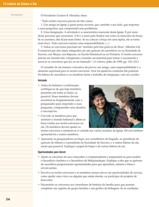 13 Líderes de Estaca e Ala


        Anotações              O Presidente Gordon B. Hinckley disse:

                                “Todo recém-converso precisa de três coisas:
                                1. Um amigo na Igreja a quem possa recorrer, que caminhe a seu lado, que responsa
                             a suas perguntas, que compreenda seus problemas.
                                2. Uma designação. A atividade é a característica marcante desta Igreja. É por meio
                             desse processo que crescemos. A fé e o amor pelo Senhor são como os músculos do braço.
                             Se os usarmos, eles ficam mais fortes. Se eu colocar o braço em uma tipóia, ele se torna
                             mais fraco. Todo converso merece uma responsabilidade. (...)
                                3. Todos os conversos precisam ser ‘nutridos pela boa palavra de Deus’. (Morôni 6:4)
                             É essencial que eles sejam integrados em um quórum do sacerdócio ou na Sociedade de
                             Socorro, nas Moças, nos Rapazes, na Escola Dominical ou na Primária. O recém-converso
                             precisa ser incentivado a freqüentar a reunião sacramental para tomar o sacramento e
                             renovar os convênios que fez ao ser batizado”. (A Liahona, julho de 1999, pp. 122–123.)

                                O conselho de ala tomará a iniciativa de prover um amigo, uma responsabilidade e o
                             alimento espiritual para os recém-conversos. Você irá ajudá-los conforme lhe pedirem.
                             Os líderes do sacerdócio e os membros farão o trabalho de integração, com seu auxílio.

                             Amizade
                             • Antes do batismo e confirmação,
                               certifique-se de que haja membros
                               presentes em todas as lições, se
                               possível. Esses membros devem
                               encontrar-se freqüentemente com o
                               pesquisador para responder a suas
                               perguntas, compreender seus desafios
                               e encorajá-los.
                             • Convide os membros para que
                               assistam à reunião batismal e dêem as
                               boas-vindas aos recém-conversos na
                               ala. Os membros devem ajudar os
                               recém-conversos a sentirem-se à vontade nas várias reuniões da Igreja. Devem também
                               apresentá-los a outros membros.
                             • Apresente os pesquisadores ao bispo, aos conselheiros do bispado, ao presidente do
                               quórum de élderes e à presidente da Sociedade de Socorro, e a outros líderes da ala,
                               assim que possível. Explique o papel do bispo e de outros líderes da ala.

                             Oportunidades para Servir
                             • Ajude os conversos do sexo masculino a compreenderem e prepararem-se para receber
                               o Sacerdócio Aarônico e o Sacerdócio de Melquisedeque. Explique a eles que os quóruns
                               do sacerdócio proporcionam oportunidades para que aprendam, adorem a Deus e
                               sirvam juntos.
                             • Envolva os recém-conversos e os membros menos ativos em oportunidades de serviço,
                               como ajudar uma viúva ou alguém que esteja doente, ou participar de projetos de
                               bem-estar.
                             • Encaminhe os conversos aos consultores de história da família para que possam
                               completar um registro de grupo familiar e um gráfico de linhagem. Se as condições



  234
 