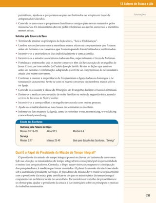13 Líderes de Estaca e Ala


  permitirem, ajude-os a prepararem-se para ser batizados no templo em favor de                           Anotações
  antepassados falecidos.
• Convide os conversos a prepararem familiares e amigos para serem ensinados pelos
  missionários. Os missionários devem pedir referências aos recém-conversos e membros
  menos ativos.

Nutridos pela Palavra de Deus
• Termine de ensinar os princípios da lição cinco, “Leis e Ordenanças”.
• Lembre aos recém-conversos e membros menos ativos os compromissos que fizeram
  antes do batismo e os convênios que fizeram quando foram batizados e confirmados.
• Incentive-os a orar todos os dias individualmente e com a família.
• Incentive-os a estudar as escrituras todos os dias, especialmente o Livro de Mórmon.
• Fortaleça o testemunho que os recém-conversos têm da Restauração do evangelho de
  Jesus Cristo por intermédio do Profeta Joseph Smith. Revise as lições que ensinou
  antes do batismo e confirmação, adaptando o convite ao compromisso às necessidades
  atuais dos recém-conversos.
• Continue a ensinar a importância de freqüentarem a Igreja todos os domingos e de
  tomarem o sacramento. Sente-se com os recém-conversos ou membros menos ativos
  na Igreja.
• Convide-os a assistir à classe de Princípios do Evangelho durante a Escola Dominical.
• Ensine-os a realizar uma reunião de noite familiar na noite da segunda-feira, usando
  o Livro de Recursos de Noite Familiar.
• Incentive-os a compartilhar o evangelho restaurado com outras pessoas.
• Ajude-os a matricularem-se nas classes do seminário ou instituto.
• Informe-os dos recursos da Igreja, como os websites www.mormon.org, www.lds.org
  e www.familysearch.org.

    Estudo das Escrituras

    Nutridos pela Palavra de Deus
    Mosias 18:18–20         Alma 31:5              Morôni 6:4
    Serviço
    Mosias 2:17             Mateus 25:40           Guia para Estudo das Escrituras, “Serviço”



Qual É o Papel do Presidente da Missão de Tempo Integral?
   O presidente da missão de tempo integral possui as chaves do batismo de conversos.
Sob sua direção, os missionários de tempo integral têm como principal responsabilidade
o ensino dos pesquisadores. Contudo, o bispo supervisiona o progresso e a integração
dos pesquisadores, à medida que forem ensinados. O plano da missão da ala é executado
sob a autoridade presidente do bispo. O presidente da missão deve reunir-se regularmente
com o presidente da estaca para certificar-se de que os missionários de tempo integral
cooperem com os líderes locais do sacerdócio. Ele coordena o trabalho de proselitismo e
se oferece para ajudar o presidente da estaca a dar instruções sobre os princípios e práticas
do trabalho missionário.


                                                                                                                      235
 
