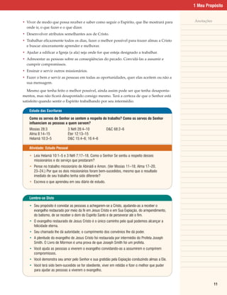 1 Meu Propósito


• Viver de modo que possa receber e saber como seguir o Espírito, que lhe mostrará para           Anotações
  onde ir, o que fazer e o que dizer.
• Desenvolver atributos semelhantes aos de Cristo.
• Trabalhar eficazmente todos os dias, fazer o melhor possível para trazer almas a Cristo
  e buscar sinceramente aprender e melhorar.
• Ajudar a edificar a Igreja (a ala) seja onde for que esteja designado a trabalhar.
• Admoestar as pessoas sobre as conseqüências do pecado. Convidá-las a assumir e
  cumprir compromissos.
• Ensinar e servir outros missionários.
• Fazer o bem e servir as pessoas em todas as oportunidades, quer elas aceitem ou não a
  sua mensagem.

   Mesmo que tenha feito o melhor possível, ainda assim pode ser que tenha desaponta-
mentos, mas não ficará desapontado consigo mesmo. Terá a certeza de que o Senhor está
satisfeito quando sentir o Espírito trabalhando por seu intermédio.

    Estudo das Escrituras

    Como os servos do Senhor se sentem a respeito do trabalho? Como os servos do Senhor
    influenciam as pessoas a quem servem?
    Mosias 28:3               3 Néfi 28:4–10            D&C 68:2–6
    Alma 8:14–15              Éter 12:13–15
    Helamã 10:3–5             D&C 15:4–6; 16:4–6

    Atividade: Estudo Pessoal

    • Leia Helamã 10:1–5 e 3 Néfi 7:17–18. Como o Senhor Se sentiu a respeito desses
      missionários e do serviço que prestaram?
    • Pense no trabalho missionário de Abinádi e Amon. (Ver Mosias 11–18; Alma 17–20,
      23–24.) Por que os dois missionários foram bem-sucedidos, mesmo que o resultado
      imediato de seu trabalho tenha sido diferente?
    • Escreva o que aprendeu em seu diário de estudo.



    Lembre-se Disto

    • Seu propósito é convidar as pessoas a achegarem-se a Cristo, ajudando-as a receber o
      evangelho restaurado por meio da fé em Jesus Cristo e em Sua Expiação, do arrependimento,
      do batismo, de se receber o dom do Espírito Santo e de perseverar até o fim.
    • O evangelho restaurado de Jesus Cristo é o único caminho pelo qual podemos alcançar a
      felicidade eterna.
    • Seu chamado lhe dá autoridade; o cumprimento dos convênios lhe dá poder.
    • A plenitude do evangelho de Jesus Cristo foi restaurada por intermédio do Profeta Joseph
      Smith. O Livro de Mórmon é uma prova de que Joseph Smith foi um profeta.
    • Você ajuda as pessoas a viverem o evangelho convidando-as a assumirem e cumprirem
      compromissos.
    • Você demonstra seu amor pelo Senhor e sua gratidão pela Expiação conduzindo almas a Ele.
    • Você terá sido bem-sucedido se for obediente, viver em retidão e fizer o melhor que puder
      para ajudar as pessoas a viverem o evangelho.


                                                                                                              11
 