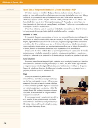 13 Líderes de Estaca e Ala


        Anotações
                             Quais São as Responsabilidades dos Líderes da Estaca e Ala?
                                Os líderes locais e os membros da Igreja são seus melhores aliados. Respeite-os e
                             esforce-se para edificar um bom relacionamento com eles. Ao trabalhar com esses líderes,
                             lembre-se de que eles têm outras responsabilidades associadas a seus respectivos
                             chamados. Procure ser uma bênção, e não um fardo, para os líderes de sua estaca e ala.
                             Sua atitude deve ser do tipo: “Como podemos ajudar?” Aconselhe-se com o bispo e o
                             líder da missão da ala no tocante a seus planos e atividades. Certifique-se de que tudo o que
                             fizer apóie o plano da missão da ala.
                                O papel da liderança local do sacerdócio no trabalho missionário está descrito abaixo.
                             A compreensão desses papéis irá ajudá-lo a trabalhar melhor com eles.

                             Presidente da Estaca
                                O presidente da estaca supervisiona os bispos nas responsabilidades que os bispos têm
                             em relação ao trabalho missionário, retenção e ativação. Em sua entrevista mensal com os
                             bispos, o presidente da estaca discute planos e o progresso de pesquisadores e membros
                             específicos. Ele deve certificar-se de que as doutrinas referentes ao trabalho missionário
                             sejam ensinadas regularmente nas reuniões da estaca e ala, e que os líderes do sacerdócio
                             e outras pessoas recebam treinamento em suas responsabilidades missionárias.
                                O presidente da estaca também deve se reunir regularmente com o presidente da missão
                             para coordenar o trabalho missionário, inclusive o treinamento de líderes e membros, a
                             utilização e substituição de missionários de tempo integral, e auxílio no trabalho de ativação.

                             Sumo Conselheiro
                                Um sumo conselheiro é designado pela presidência da estaca para promover o trabalho
                             missionário e o trabalho de retenção e ativação na estaca. Ele deve relatar regularmente
                             o progresso desse trabalho à presidência da estaca. Também deve certificar-se de que os
                             líderes de missão da ala sejam devidamente treinados em seus deveres, que incluem a
                             preparação de um plano da missão da ala.

                             Bispo
                                O bispo é responsável pelo trabalho
                             missionário e o trabalho de retenção e ativação
                             na ala. Sua participação pessoal e liderança são
                             essenciais. Para ajudar a realizar esse trabalho,
                             o bispo chama um portador digno do Sacerdócio
                             de Melquisedeque para servir como o líder da
                             missão da ala. Ele também chama um número
                             suficiente de missionários de ala para atender
                             às necessidades da ala.
                                O bispo usa o comitê executivo do sacerdócio
                             e o conselho de ala para coordenar o trabalho
                             missionário e o trabalho de retenção e ativação.
                             Ele dirige o desenvolvimento e implementação
                             de um plano da missão da ala.




  236
 