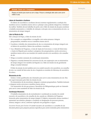 13 Líderes de Estaca e Ala


                                                                                                           Anotações
    Atividade: Estudo com o Companheiro

    Planeje um horário para reunir-se com o bispo. Procure a orientação dele sobre como servir
    melhor na ala.


Líderes do Sacerdócio e Auxiliares
   Os líderes do sacerdócio e auxiliares devem examinar regularmente a condição dos
membros novos e membros menos ativos e planejar como poderão integrá-los e fortalecê-
los melhor. Também devem trabalhar de perto com o líder da missão da ala para coordenar
o trabalho missionário e o trabalho de retenção e ativação com os missionários de ala e os
missionários de tempo integral.

Líder da Missão da Ala
Sob a direção do bispo, o líder da missão da ala:
• Dá o exemplo ao compartilhar o evangelho com outras pessoas e integrar
  pesquisadores, membros novos e membros menos ativos.
• Coordena o trabalho dos missionários de ala e os missionários de tempo integral com
  os líderes do sacerdócio, líderes das auxiliares e membros.
• Usa o Relatório de Progresso, a Lista de Ações de Conversos e a Lista de Entrevistas
  e Ações do Bispado para analisar o progresso dos pesquisadores, recém-conversos e
  membros menos ativos nas reuniões do comitê executivo do sacerdócio e do conselho
  de ala.
• Dirige as reuniões semanais de coordenação missionária.
• Organiza a reunião batismal de conversos da ala, em cooperação com os missionários
  de tempo integral. Um membro do bispado ou o líder da missão da ala geralmente
  dirige a reunião batismal.

  O líder da missão da ala também serve no comitê executivo do sacerdócio, no conselho
de ala e no comitê de bem-estar da ala e freqüenta as reuniões de liderança do sacerdócio
da estaca.

Missionários de Ala
   Irmãos e irmãs qualificados são chamados para servir como missionários de ala. Eles
são supervisionados pelo líder da missão da ala.
   Os missionários de ala encontram, integram e ensinam pesquisadores. Também instruem
e integram recém-conversos e membros menos ativos.
   Um missionário de ala que possua o Sacerdócio de Melquisedeque pode ser chamado
para servir como assistente do líder da missão da ala.

Coordenação Missionária
   O trabalho missionário da ala normalmente é coordenado na reunião do comitê
executivo do sacerdócio e do conselho de ala, usando-se o Relatório de Progresso
fornecido pelos missionários de tempo integral. O objetivo missionário dessas reuniões é
apresentar um relatório, planejar e coordenar as designações de procurar pessoas,
ensinar, integrar e ativar, conforme explicado nos parágrafos a seguir.

Encontrar Pessoas para Ensinar. O comitê executivo do sacerdócio e o conselho de ala
discutem planos para preparar pessoas específicas para serem ensinadas pelos missionários



                                                                                                                       237
 