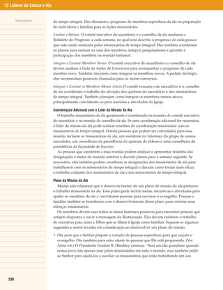 13 Líderes de Estaca e Ala


        Anotações            de tempo integral. Eles discutem o progresso de membros específicos da ala na preparação
                             de indivíduos e famílias para as lições missionárias.

                             Ensinar e Batizar. O comitê executivo do sacerdócio e o conselho de ala analisam o
                             Relatório de Progresso a cada semana, no qual está descrito o progresso de cada pessoa
                             que está sendo ensinada pelos missionários de tempo integral. Eles também coordenam
                             os planos para ensinar na casa dos membros, integrar pesquisadores e garantir a
                             participação dos membros na reunião batismal.

                             Integrar e Ensinar Membros Novos. O comitê executivo do sacerdócio e o conselho de ala
                             devem analisar a Lista de Ações de Conversos para acompanhar o progresso de cada
                             membro novo. Também discutem como integrar os membros novos. A pedido do bispo,
                             eles recomendam possíveis chamados para os recém-conversos.

                             Integrar e Ensinar os Membros Menos Ativos O comitê executivo do sacerdócio e o conselho
                             de ala coordenam o trabalho de ativação dos quóruns do sacerdócio e dos missionários
                             de tempo integral. Também planejam como integrar os membros menos ativos,
                             principalmente convidando-os para reuniões e atividades da Igreja.

                             Coordenação Adicional com o Líder da Missão da Ala
                                O trabalho missionário da ala geralmente é coordenado na reunião do comitê executivo
                             do sacerdócio e na reunião de conselho da ala. Se uma coordenação adicional for necessária,
                             o líder da missão da ala pode realizar reuniões de coordenação missionária com os
                             missionários de tempo integral. Outras pessoas que podem ser convidadas para essa
                             reunião incluem os missionários de ala, um assistente da liderança do grupo de sumos
                             sacerdotes, um conselheiro da presidência do quórum de élderes e uma conselheira da
                             presidência da Sociedade de Socorro.
                                As pessoas que assistirem a essa reunião podem analisar e apresentar relatório das
                             designações e metas da reunião anterior e discutir planos para a semana seguinte. Se
                             necessário, eles também podem coordenar as designações dos missionários de ala para
                             trabalharem com os missionários de tempo integral e discutir como tornar mais eficaz
                             o trabalho conjunto dos missionários de ala e dos missionários de tempo integral.

                             Plano da Missão da Ala
                                Muitas alas relataram que o desenvolvimento de um plano de missão da ala promove
                             o trabalho missionário na ala. Esse plano pode incluir metas, iniciativas e atividades para
                             ajudar os membros da ala a convidarem pessoas para ouvirem o evangelho. Pessoas e
                             famílias também se beneficiam com o desenvolvimento desse plano para orientar seus
                             esforços missionários.
                                Os membros devem usar todos os meios honrosos possíveis para encontrar pessoas que
                             estejam dispostas a ouvir a mensagem da Restauração. Eles devem enfatizar o trabalho
                             de encontrar pais, mães e filhos que se filiem à Igreja como famílias. Seguem-se algumas
                             sugestões a serem levadas em consideração ao desenvolver um plano de missão.

                             • Ore para que o Senhor prepare o coração de pessoas específicas para que ouçam o
                               evangelho. Ore também para estar atento às pessoas que Ele está preparando. (Ver
                               Alma 6:6.) O Presidente Gordon B. Hinckley ensinou: “Será um dia grandioso quando
                               nosso povo não apenas orar pelos missionários em todo o mundo, mas também pedir
                               ao Senhor para ajudá-los a auxiliar os missionários que estão trabalhando em sua




  238
 