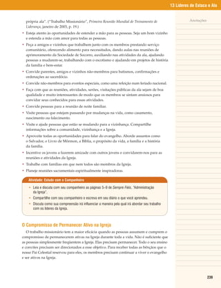 13 Líderes de Estaca e Ala


  própria ala”. (“Trabalho Missionário”, Primeira Reunião Mundial de Treinamento de                         Anotações
  Liderança, janeiro de 2003, p. 19.)
• Esteja atento às oportunidades de estender a mão para as pessoas. Seja um bom vizinho
  e estenda a mão com amor para todas as pessoas.
• Peça a amigos e vizinhos que trabalhem junto com os membros prestando serviço
  comunitário, oferecendo alimento para necessitados, dando aulas nas reuniões de
  aprimoramento da Sociedade de Socorro, auxiliando nas atividades da ala, ajudando
  pessoas a mudarem-se, trabalhando com o escotismo e ajudando em projetos de história
  da família e bem-estar.
• Convide parentes, amigos e vizinhos não-membros para batismos, confirmações e
  ordenações ao sacerdócio.
• Convide não-membros para eventos especiais, como uma refeição num feriado nacional.
• Faça com que as reuniões, atividades, serões, visitações públicas da ala sejam de boa
  qualidade e muito interessantes de modo que os membros se sintam ansiosos para
  convidar seus conhecidos para essas atividades.
• Convide pessoas para a reunião de noite familiar.
• Visite pessoas que estejam passando por mudanças na vida, como casamento,
  nascimento ou falecimento.
• Visite e ajude pessoas que estão se mudando para a vizinhança. Compartilhe
  informações sobre a comunidade, vizinhança e a Igreja.
• Aproveite todas as oportunidades para falar do evangelho. Aborde assuntos como
  o Salvador, o Livro de Mórmon, a Bíblia, o propósito da vida, a família e a história
  da família.
• Incentive os jovens a fazerem amizade com outros jovens e convidarem-nos para as
  reuniões e atividades da Igreja.
• Trabalhe com famílias em que nem todos são membros da Igreja.
• Planeje reuniões sacramentais espiritualmente inspiradoras.

    Atividade: Estudo com o Companheiro

    • Leia e discuta com seu companheiro as páginas 5–9 de Sempre Fiéis, “Administração
      da Igreja”.
    • Compartilhe com seu companheiro e escreva em seu diário o que você aprendeu.
    • Discuta como sua compreensão irá influenciar a maneira pela qual irá abordar seu trabalho
      com os líderes da Igreja.



O Compromisso de Permanecer Ativo na Igreja
   O trabalho missionário tem a maior eficácia quando as pessoas assumem e cumprem o
compromisso de permanecerem ativas na Igreja durante toda a vida. Não é suficiente que
as pessoas simplesmente freqüentem a Igreja. Elas precisam permanecer. Todo o seu ensino
e convites precisam ser direcionados a esse objetivo. Para receber todas as bênçãos que o
nosso Pai Celestial reservou para eles, os membros precisam continuar a viver o evangelho
e ser ativos na Igreja.




                                                                                                                        239
 