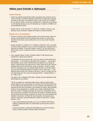 13 Líderes de Estaca e Ala


Idéias para Estudo e Aplicação                                                        Anotações


Estudo Pessoal
• Usando sua agenda de planejamento diário, faça planos para conversar com os
  recém-conversos e membros reativados recentemente a respeito das mudanças
  ocorridas na vida deles e da freqüência à Igreja. O que foi que mais os ajudou?
  Em seu diário de estudo, escreva seus pensamentos a respeito do que aconteceu
  na vida daquelas pessoas. O que você aprendeu que irá ajudá-lo a trabalhar com
  seus pesquisadores atuais?

• Estude 2 Néfi 31:18–20; Alma 26:1–7 e 32:32–43; e Morôni 6. Escreva o que
  aprendeu nesses versículos a respeito de fortalecer os recém-conversos.

Estudo com o Companheiro
• Durante o conselho de ala, pergunte ao bispo se há membros menos ativos em
  sua área que ele gostaria que você visitasse nesta semana. Ao visitar esses
  membros menos ativos, procure edificar-lhes a fé em Jesus Cristo. Peça-lhes
  referências.

• Estude I Coríntios 3:2; Hebreus 5:12; e Doutrina e Convênios 19:22. A que leite
  se referem essas escrituras? O que é a carne? Compare suas respostas com as
  doutrinas do capítulo “O Que Devo Estudar e Ensinar?” Por que você precisa
  oferecer leite e carne na seqüência correta e na quantidade certa? Como você
  faz isso?

• Leia a seguinte citação, na qual o President Joseph F. Smith descreve seus
  sentimentos na época de seu batismo:
  “O sentimento que tive foi de pura paz, amor e luz. Senti em minha alma que se
  tinha pecado — e sem dúvida eu não estava livre de pecados —- que eu havia
  sido perdoado; que eu estava realmente limpo dos pecados; meu coração foi
  tocado, e senti que não seria capaz de ferir o menor inseto sob os pés. Senti-me
  desejando fazer o bem em toda parte a todas as pessoas e a todas as coisas.
  Senti uma novidade de vida, um renovado desejo de fazer o certo. Não restava
  nem uma única partícula do desejo de cometer o mal em minha alma. (...) Sua
  influência desceu sobre mim e sei que era de Deus, e isso foi e sempre será um
  vivo testemunho para mim de que fui aceito pelo Senhor”. (Gospel Doctrine, 5.a
  ed., 1939, p. 96.)
  Leia agora o que o Presidente Smith disse a respeito de seus sentimentos muito
  tempo depois de seu batismo:

  “Oh! Se eu pudesse ter conservado aquele mesmo espírito e aquele mesmo
  sincero desejo em meu coração todos os momentos de minha vida desde [o dia
  do meu batismo] hoje. Mas muitos de nós que receberam esse testemunho, que
  passaram por esse novo nascimento, essa mudança de coração, talvez tenhamos
  errado em nosso julgamento ou cometido erros, e talvez freqüentemente não
  tenhamos vivido os verdadeiros princípios em nossa vida, arrependemo-nos do
  mal, e procuramos o perdão da mão do Senhor de tempos em tempos; para que
  até hoje aquele mesmo desejo e propósito, que tomou-nos a alma quando fomos
  batizados e recebemos a remissão de nossos pecados, ainda possua nosso
  coração e ainda seja o principal sentimento e paixão de nossa alma”. (Gospel
  Doctrine, p. 96.)
   – O que você pessoalmente aprendeu com o que o Presidente Smith disse a
     respeito do testemunho dele e do compromisso que ele assumiu de viver o
     evangelho?
   – O que você aprendeu a respeito das dificuldades que os recém-conversos,
     mesmo os futuros profetas, enfrentam depois do batismo?



                                                                                                         241
 