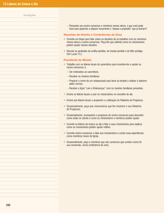 13 Líderes de Estaca e Ala


               Anotações


                                – Pensando nos recém-conversos e membros menos ativos, o que você pode
                                  fazer para ajudá-los a adquirir novamente o “desejo e propósito” que já tiveram?

                             Reuniões de Distrito e Conferências de Zona
                             • Convide um bispo para falar sobre os desafios de se trabalhar com os membros
                               menos ativos e recém-conversos. Peça-lhe que saliente como os missionários
                               podem ajudar nesses desafios.

                             • Discuta as parábolas da ovelha perdida, da moeda perdida e do filho pródigo.
                               (Ver Lucas 15.)

                             Presidente de Missão
                             • Trabalhe com os líderes locais do sacerdócio para incentivá-los a ajudar os
                               recém-conversos a:
                                – Ser ordenados ao sacerdócio.
                                – Receber os mestres familiares.
                                – Preparar o nome de um antepassado para levar ao templo e realizar o batismo
                                  pelos mortos.
                                – Receber a lição “Leis e Ordenanças” com os mestres familiares presentes.

                             • Ensine os líderes locais a usar os missionários no conselho de ala.

                             • Ensine aos líderes locais o propósito e a utilização do Relatório de Progresso.

                             • Ocasionalmente, peça aos missionários que lhe mostrem o seu Relatório
                               de Progresso.

                             • Ocasionalmente, acompanhe o progresso de recém-conversos para descobrir
                               como estão se saindo e como os missionários e membros podem ajudar.

                             • Convide os líderes da estaca ou ala a falar a seus missionários para explicar
                               como os missionários podem ajudar melhor.

                             • Convide recém-conversos a falar aos missionários e contar suas experiências
                               como membros novos da Igreja.

                             • Ocasionalmente, peça a membros que são conversos que contem como foi
                               sua conversão, numa conferência de zona.




  242
 