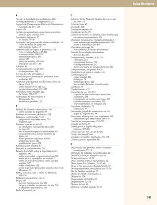 Índice Remissivo


A                                                C
Aborto, e dignidade para o batismo, 224          Cabrera, Victor Manuel, história da conversão
Acompanhamento, e compromisso, 217                  de, 169–170
Agenda de Planejamento Diário do Missionário,    Calvino, João, 45
   descrição da, 153–155                         Caridade, 124
Amor, 124                                        Casamento eterno, 86
Antigos pesquisadores, como fonte encontrar      Castidade, lei da, 78
   pessoas para ensinar, 179                     Centros de história da família, como fontes para
Apostasia, definição, 33                            encontrar pesquisadores, 176
   a Grande, 35–36                               Chamado missionário, e responsabilidade, 4
Aprender, um processo de receber revelação, 18      para ensinar o evangelho restaurado, 189
   como membro da Igreja, 89                        poder e autoridade do, 4–5
   pelo Espírito Santo, 18                       Chamado, na Igreja, 88
Aprendizado da língua, e gramática, 135             Ver também, Chamado missionário
   com o companheiro, 140–141                    Comitê de correlação missionária,
   e memorização, 138–139                           deveres do, 236
   instrumentos para, 137                        Compromisso, aumenta a fé, 211
   metas, 137                                       e bênçãos, 214
   plano de estudo, 137–140                         e perguntas diretas, 213
   princípios do, 137–138                           e acompanhamento, 217
Arbítrio, 49                                        parte necessária do arrependimento, 211
Arrependimento, 62–63, 203                       Compromissos, propósito dos, 8
   e compromisso, 211                            Conferência de zona, e estudo, viii
Árvore da vida, atividade, 2                     Confirmação, 65
Atividade para desenvolver atributos, auto-         como realizar, 222
   avaliação, 129                                   definição, 71
Atributos semelhantes aos de Cristo, dons de        preparação para, 221
   Deus, 121–122                                    Ver também Batismo e confirmação
   como desenvolver, 121–122                     Confúcio, 46
   precisa desenvolver, 121–122                  Conhecimento, 125
Atributos, como estudar, 122                     Conselho da ala, 160, 233
   de Cristo, 121–122                               e ajudar recém-conversos a servir nos
Autoridade do missionário, 4                        chamados, 234
   Restaurado, 36                                   e integração de recém-conversos, 231
   Sacerdócio, perdido, 35                          e nutrir os recém-conversos, 232
                                                    responsabilidade de integrar, 232
B                                                Convênio, definição, 71
Ballard, M. Russell, sobre metas, 156               explicação, 63
   sobre o poder do Espírito, 95                 Conversão, papel do missionário na, 94
Batismo de converso, definição, 224                 papel do Espírito na, 94
Batismo e confirmação, 9, 76                     Conversar, idéias para, com as pessoas, 169
   perguntas e respostas sobre, 224                 instrumento para encontrar, 169–170
   registros, 226                                Convite ao compromisso, 211–213
Batismo, convite ao, 40, 67                      Criação da Terra, 49
   de candidatos não qualificados, 225           Crime grave, e dignidade para o
   de fogo, 65                                      batismo, 225–226
   não é necessário para as criancinhas, 64      Cristo, Luz de. Ver Luz de Cristo
   necessário para se tornar membro da           Cristo. Ver Jesus Cristo
   Igreja, 64                                    Cuidado, ao receber revelação, 101–102
   nosso primeiro convênio, 63–64                Cultura, precisa aprender, 141
   preparação para, 221
   qualificações para, 222                       D
Batismos pelos mortos, 87
Bênçãos, e compromissos, 214                     Declarações dos profetas sobre o trabalho
Benson, Ezra Taft, sobre a importância do           missionário, 12–13
   Espírito, 190                                 Definição de palavras desconhecidas, 22
   sobre as grandes perguntas da alma, 111       Deidade, adoração adequada da, 92
   sobre levar o evangelho ao mundo, 2           Desapontamento, 10–11
   sobre o Livro de Mórmon como a pedra          Deus, ensinar sobre, a não-cristãos, 32
   angular, 107                                  Deus, nosso Pai Celestial, 31–32, 48
   sobre o trabalho, 128                         Deus, o Pai, apareceu a Joseph Smith, 37
   sobre responder perguntas usando o Livro de   Dez mandamentos, obediência aos, 77–78
   Mórmon, 111                                   Dia do Senhor, santificar, 75
Bíblia, concorda com o Livro de Mórmon,          Diário de estudo, explicação, x
   109–110                                       Diligência, 128
Biblioteca missionária, viii–ix                  Dispensação, definição, 33
Bispo, 160                                       Dispensações, 32–34
   deveres missionários do, 232
   dirige o trabalho missionário da ala, 236     Dízimo, lei do, 80
   e o trabalho missionário, 174                 Dízimos e ofertas, doação de, 81
Buda (Gautama), 46


                                                                                                              243
 