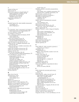 Índice Remissivo


J                                                     receber lições, 29
Jardim do Éden, 49                                  Membros, ajudam a encontrar pesquisadores,
Jejum, lei do, 81                                     173–175
                                                      como ajudar, com o trabalho missionário, 176
Jesus Cristo, apareceu a Joseph Smith, 37
                                                      medo de fazer o trabalho missionário, 174
   ajudar as pessoas a conhecer, 47–48
   como Redentor, 51–52, 60–61                      Memorização, e ensino, vii–viii
   Expiação de. Ver Expiação                        Mensagem da Primeira Presidência, v
   ministério terreno de, 34                        Mensagem da Restauração, 31
Julgamento, definição, 59                             e famílias, 169–171
   final, 53                                          explicação, 6–8
                                                    Metas, e sessão de planejamento semanal,
K                                                     157–160
                                                      como estabelecer, 156
Kimball, Spencer W., sobre trabalho missionário
                                                    Misericórdia, definição, 71
  e do templo, 177
  sobre designação, 4                               Missionários da ala, deveres dos, 237
                                                      como usar “Pregar Meu Evangelho”, xi
L                                                   Moças, organização, 85
                                                    Monson, Thomas S., sobre a língua do Espírito,
Lee, Harold B., sobre a importância da família, 3
                                                      142
   sobre ensinar para ser compreendido, 197
                                                      sobre avaliar o desempenho, 161
Lei civil, obedecer e honrar, 82                      sobre ensinar com os membros, 193
Lei, obedecer e honrar, 82                            sobre paciência, 126
Leis e ordenanças, depois do batismo, 83–89           sobre prestar testemunho, 215
   como estudar, 84                                 Mortalidade, 50
   como ensinar, 83–84                                definição, 59
Lições, para membros novos, 29                        propósito da, 31–32
   para ensinar pesquisadores, 29                   Morte espiritual, definição, 59
   uso para estudo e treinamento, 29                Morte física, definição, 59
Líder da missão da ala, deveres do, 237             Mundo espiritual, 53
Líderes da ala, e o trabalho missionário, 236
   deveres dos, 236                                 O
Líderes da estaca, e o trabalho missionário, 236
   deveres dos, 236                                 Oaks, Dallin H., sobre convidar as pessoas a
Líderes das auxiliares, deveres dos, 237              achegarem-se a Cristo, 9
Líderes do sacerdócio, deveres dos, 237             Obediência, 129
                                                      mandamento, 73
Línguas, dom de, 141
                                                    Objeções, como responder, usando o Livro de
Livro de área, descrição, 148–149
   usar para encontrar antigos pesquisadores, 179     Mórmon, 113
Livro de Mórmon, como ler com os                    Oração, como fazer, 39
                                                      e fé, na conversão, 94–97
   pesquisadores, 114–115
                                                      escala de avaliação, 98
   como pedra angular, 107–108
                                                      mandamento, 74
   como usar, 114–115
                                                      meio de aprender a verdade, 39
   concorda com a Bíblia, 110
                                                      papel da, 39
   conduz as pessoas a Deus, 112
                                                      sugestões para, 96–97
   ler para aprender a língua da missão, 135
   presta testemunho de Jesus Cristo, 109           Ordenança, definição, 64
   propósito do, 38                                 Ouvir, para melhorar a capacidade de falar a
   prova da divindade de Jesus Cristo, 108            língua, 138
   prova da Restauração, 7, 38–39, 107                uso do, no ensino, 200–201
   responde as perguntas da alma, 111–112
Lutero, Martinho, 45                                P
Luz de Cristo, 92                                   Pablo, história da conversão pelo serviço,
                                                       182–183
M                                                   Paciência, 126
Mães, dever das, 86                                 Packer, Boyd K., sobre a luz de Cristo, 92
Mandamentos, 72–82                                     sobre batismo de água e fogo, 9
  como estudar, 73                                     sobre como o estudo muda o
  como ensinar, 72–73                                     comportamento, 19
Maomé, 46                                              sobre experiências espirituais, 103
Marcar as escrituras, 24                               sobre forçar as coisas espirituais, 104
                                                       sobre o Espírito na conversão, 94
Maxwell, Neal A., sobre esperança, 123
                                                       sobre o poder inspirador do Livro de
Membros excomungados, batismo de, 225                  Mórmon, 112
Membros menos ativos, como fonte para                  sobre reconhecer o Espírito, 98–100, 101–102
  encontrar pesquisadores, 167                      Pai Celestial, 48
  fortalecimento, 231                               Pais, dever dos, 86
Membros novos, como fonte para encontrar            Palavra de Sabedoria, 79
  pesquisadores, 173                                Papel do missionário na conversão, 96
  fortalecimento, 233–234
                                                    Pecado, visão de várias culturas, 61
  os missionários devem integrar, 228
  receber lições novamente, 228                     Perguntas da alma, e o Livro de Mórmon, 111–112




                                                                                                                245
 