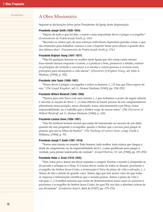 1 Meu Propósito


       Anotações
                   A Obra Missionária
                   Seguem-se declarações feitas pelos Presidentes da Igreja desta dispensação.

                   Presidente Joseph Smith (1830–1844)
                     “Depois de tudo o que foi dito, o maior e mais importante dever é pregar o evangelho”.
                   (Ensinamentos do Profeta Joseph Smith, p. 110.)
                     “Recordai ao santos que, de seus esforços individuais dependem grandes coisas, e que
                   são chamados para trabalhar conosco e com o Espírito Santo para efetuar a grande obra
                   dos últimos dias”. (Ensinamentos do Profeta Joseph Smith, p. 174.)

                   Presidente Brigham Young (1847–1877)
                     “Não há qualquer homem ou mulher nesta Igreja que não esteja numa missão.
                   Essa missão durará enquanto viverem, e é praticar o bem, promover a retidão, ensinar
                   os princípios da verdade e convencer a si mesmo e outras pessoas a viverem esses
                   princípios para alcançarem a vida eterna”. (Discourses of Brigham Young, sel. John A.
                   Widtsoe, [1954], p. 322)

                   Presidente John Taylor (1880–1887)
                     “Nosso dever é pregar o evangelho a todos os homens. (...) É isso que Deus espera de
                   nós.” (The Gospel Kingdom., sel. G. Homer Durham, [1943], pp. 234–235)

                   Presidente Wilford Woodruff (1889–1898)
                      “Viemos para esta Terra com uma missão; (...) que tenhamos o poder de seguir adiante
                   e advertir as nações da Terra. (...) Como élderes de Israel, poucos de nós compreendemos
                   plenamente nossa posição, nosso chamado, nosso relacionamento com Deus, nossa
                   responsabilidade, ou o trabalho que o Senhor exige de nossas mãos”. (The Discourses of
                   Wilford Woodruff, sel. G. Homer Durham, [1946], p. 124)

                   Presidente Lorenzo Snow (1898–1901)
                     “Não há nenhum homem mortal que esteja tão interessado no sucesso de um élder,
                   quando ele está pregando o evangelho, quanto o Senhor que o enviou para pregar às
                   pessoas que são os filhos do Senhor”. (The Teachings of Lorenzo Snow, comp. Clyde J.
                   Williams, [1984], p. 70)

                   Presidente Joseph F. Smith (1901–1918)
                     “Temos uma missão no mundo: Todo homem, toda mulher, toda criança que chegou à
                   idade da compreensão ou da responsabilidade deve (...) estar qualificado para pregar a
                   verdade, para prestar testemunho da verdade”. (Gospel Doctrine, 13.a ed., [1968], pp. 251–252)

                   Presidente Heber J. Grant (1918–1945)
                      “Nós, como povo, temos um dever supremo a cumprir: Exortar o mundo a arrepender-se
                   do pecado e achegar-se a Deus. E é nosso dever, acima de todos os demais, proclamar o
                   evangelho do Senhor Jesus Cristo, a restauração à Terra do plano de vida e salvação. (...)
                   Temos de fato a pérola de grande valor. Temos algo que tem maior valor do que todas
                   as riquezas e informações científicas que o mundo possui. Temos o plano de vida e
                   salvação. (...) A melhor maneira que existe de demonstrarmos nosso amor ao próximo é
                   proclamar o evangelho do Senhor Jesus Cristo, do qual Ele nos deu a absoluta certeza de
                   sua divindade”. (Conference Report, abril de [1927], pp. 175–176)




  12
 