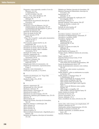 Índice Remissivo


                   Perguntas, como responder, usando o Livro de          Relatório por Telefone, descrição do formulário, 153
                      Mórmon, 113–114                                    Relatório Semanal do Missionário, descrição do
                      e compromisso, 211                                    formulário, 155
                      uso do, no ensino, 194–195                         Ressurreição, 53
                   Perry, L. Tom, sobre obediência, 129                     definição, 51, 59
                   Perseverar até o fim, 66, 89                          Restauração, mensagem da, explicação, 6–8
                      definição, 70                                         do evangelho, 36–37
                   Pesquisadores em potencial, descrição do              Restituição, definição, 71
                      formulário, 147                                    Reunião batismal, como realizar, 226–227
                   Pesquisadores,                                        Reunião de distrito, e estudo, viii
                   devem ler o Livro de Mórmon, 114–115                     propósito, ix
                      estabelecimento de metas para, 156–157             Reunião de noite familiar, 87
                      os missionários devem preparar os, para a          Revelação pessoal, 91–92
                      entrevista batismal, 222
                   Pirâmide de informação, 148                           S
                   Plano de missão da ala, 238                           Sacerdócio Aarônico, restaurado, 37
                   Plano de salvação, 47–54                              Sacerdócio de Melquisedeque, restaurado, 37
                      gráfico, 54
                                                                         Sacerdócio e auxiliares, 84–85
                   “Pregar Meu Evangelho”, usado pelos missionários
                                                                         Sacerdócio, Aarônico, 84
                      e líderes da ala, xi                                  definição, 32–33
                      como usar, vii                                        Melquisedeque, 84
                   Preocupações, precisa resolver as, do                    restauração do, 37, 84
                      pesquisador, 202                                   Sacramento, 64
                   Presidente da estaca, deveres do, 236                 Salvação, ao alcance de todos, 86
                   Presidente da missão, deveres do, 235                    definição, 59
                   Presidentes da Igreja, sobre o trabalho                  plano de, 47–54
                      missionário, 12–13                                 Santo Espírito da Promessa, 93
                   Prestação de Contas, 161–162                          Schultz, Frank e Mildred, história da conversão,
                   Primária, organização, 85                                177–178
                   Primeira Presidência, sobre o trabalho                Seguir o profeta, 76–77
                      missionário, 29–30                                 Segunda Vinda de Jesus Cristo, 37–38
                   Professoras visitantes, 234                           Sempre Fiéis, 21
                   Profetas, explicação, 34                              Serviço, como membro da Igreja, 88
                      papel dos, 32–33                                      como fonte para encontrar pesquisadores, 180
                   Programação diária do missionário, viii               Sessão de planejamento diário, 153
                   Propósito do missionário, representar Jesus           Sessão de planejamento semanal, como realizar,
                      Cristo, 2                                             155–157
                   Propósito, como missionário, 1                        Smith, Hyrum, sobre ensinar os primeiros
                   Purificação do pecado, 2, 5–6, 60–61                     princípios, 6
                                                                         Smith, Joseph F., sobre os sentimentos na ocasião
                   Q                                                        do batismo, 227
                   Quadros de informação, em “Pregar Meu                 Smith, Joseph, e a Primeira Visão, 37
                     Evangelho”, x–xi                                       e a Restauração, 36–37
                   Queda de Adão e Eva, 49–50                               sobre a necessidade de revelação, 91–92
                     definição, 59                                          sobre confiar no Espírito, 100–101
                                                                            sobre ensinar todos que puder, 159
                   R                                                        sobre o batismo pela água e pelo Espírito
                                                                            Santo, 9
                   Rapazes, organização, 85                                 sobre o Livro de Mórmon como a pedra
                   Recuperação do vício, 203–205                            angular, 107
                   Redenção, definição, 59                                  sobre pregar o evangelho, 169
                   Reencarnação e ressurreição, 53                          sobre receber o dom do Espírito Santo, 92
                   Referências da mídia, 175                             Snider, história da família, 118
                   Referências da sede da Igreja, 175–176                Sociedade de Socorro, 85
                   Referências, diretrizes para trabalhar com, 175–176   Sucesso missionário, 10–11
                   Reforma, 35                                           Sucesso, definição, 10–11
                   Reformadores, 45                                      Sumo conselheiro da estaca, deveres do, 236
                   Registro de Ensino, descrição do formulário,
                      146–147                                            T
                   Registros, batismo e confirmação, 226                 Taylor, John, sobre ensinar com simplicidade, 197
                   Reino celestial, 54                                   Templos, adoração nos, 87
                   Reino telestial, 54                                   Testemunho, prestar freqüentemente, 215–216
                   Reino terrestre, 54                                   Trabalho de história da família, 87
                   Reinos de glória, 53                                  Trabalho missionário, os membros devem
                   Relacionamento homossexual, e dignidade para o           fazer o, 85
                      batismo, 224                                       Tyndale, William, 45
                   Relatório de Progresso, descrição do formulário
                      151–152




  246
 