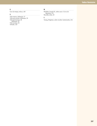 Índice Remissivo


U                                W
Uso do tempo, eficaz, 145        Wirthlin, Joseph B., sobre usar o Livro de
                                   Mórmon, 115
V                                Wycliffe, John, 45
Vida eterna, definição, 71
Vida pré-mortal, definição, 59   Y
Vida pré-terrena, 48             Young, Brigham, sobre receber testemunho, 216
   definição, 59
Vida terrena, 50
Virtude, 125




                                                                                           247
 