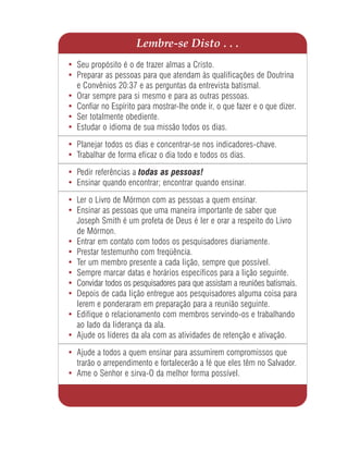 Lembre-se Disto . . .
• Seu propósito é o de trazer almas a Cristo.
• Preparar as pessoas para que atendam às qualificações de Doutrina
  e Convênios 20:37 e as perguntas da entrevista batismal.
• Orar sempre para si mesmo e para as outras pessoas.
• Confiar no Espírito para mostrar-lhe onde ir, o que fazer e o que dizer.
• Ser totalmente obediente.
• Estudar o idioma de sua missão todos os dias.

• Planejar todos os dias e concentrar-se nos indicadores-chave.
• Trabalhar de forma eficaz o dia todo e todos os dias.

• Pedir referências a todas as pessoas!
• Ensinar quando encontrar; encontrar quando ensinar.

• Ler o Livro de Mórmon com as pessoas a quem ensinar.
• Ensinar as pessoas que uma maneira importante de saber que
  Joseph Smith é um profeta de Deus é ler e orar a respeito do Livro
  de Mórmon.
• Entrar em contato com todos os pesquisadores diariamente.
• Prestar testemunho com freqüência.
• Ter um membro presente a cada lição, sempre que possível.
• Sempre marcar datas e horários específicos para a lição seguinte.
• Convidar todos os pesquisadores para que assistam a reuniões batismais.
• Depois de cada lição entregue aos pesquisadores alguma coisa para
  lerem e ponderaram em preparação para a reunião seguinte.
• Edifique o relacionamento com membros servindo-os e trabalhando
  ao lado da liderança da ala.
• Ajude os líderes da ala com as atividades de retenção e ativação.

• Ajude a todos a quem ensinar para assumirem compromissos que
  trarão o arrependimento e fortalecerão a fé que eles têm no Salvador.
• Ame o Senhor e sirva-O da melhor forma possível.
 
