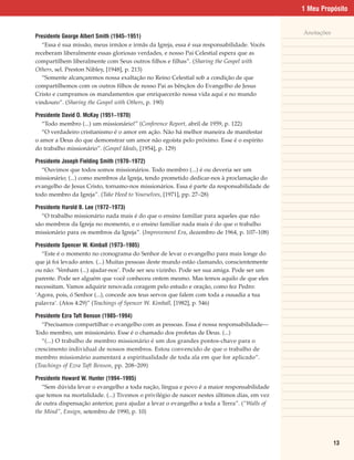 1 Meu Propósito


                                                                                             Anotações
Presidente George Albert Smith (1945–1951)
   “Essa é sua missão, meus irmãos e irmãs da Igreja, essa é sua responsabilidade. Vocês
receberam liberalmente essas gloriosas verdades, e nosso Pai Celestial espera que as
compartilhem liberalmente com Seus outros filhos e filhas”. (Sharing the Gospel with
Others, sel. Preston Nibley, [1948], p. 213)
   “Somente alcançaremos nossa exaltação no Reino Celestial sob a condição de que
compartilhemos com os outros filhos de nosso Pai as bênçãos do Evangelho de Jesus
Cristo e cumpramos os mandamentos que enriquecerão nossa vida aqui e no mundo
vindouro”. (Sharing the Gospel with Others, p. 190)

Presidente David O. McKay (1951–1970)
   “Todo membro (...) um missionário!” (Conference Report, abril de 1959, p. 122)
   “O verdadeiro cristianismo é o amor em ação. Não há melhor maneira de manifestar
o amor a Deus do que demonstrar um amor não egoísta pelo próximo. Esse é o espírito
do trabalho missionário”. (Gospel Ideals, [1954], p. 129)

Presidente Joseph Fielding Smith (1970–1972)
  “Ouvimos que todos somos missionários. Todo membro (...) é ou deveria ser um
missionário; (...) como membros da Igreja, tendo prometido dedicar-nos à proclamação do
evangelho de Jesus Cristo, tornamo-nos missionários. Essa é parte da responsabilidade de
todo membro da Igreja”. (Take Heed to Yourselves, [1971], pp. 27–28)

Presidente Harold B. Lee (1972–1973)
  “O trabalho missionário nada mais é do que o ensino familiar para aqueles que não
são membros da Igreja no momento, e o ensino familiar nada mais é do que o trabalho
missionário para os membros da Igreja”. (Improvement Era, dezembro de 1964, p. 107–108)

Presidente Spencer W. Kimball (1973–1985)
  “Este é o momento no cronograma do Senhor de levar o evangelho para mais longe do
que já foi levado antes. (...) Muitas pessoas deste mundo estão clamando, conscientemente
ou não: ‘Venham (...) ajudar-nos’. Pode ser seu vizinho. Pode ser sua amiga. Pode ser um
parente. Pode ser alguém que você conheceu ontem mesmo. Mas temos aquilo de que eles
necessitam. Vamos adquirir renovada coragem pelo estudo e oração, como fez Pedro:
‘Agora, pois, ó Senhor (...), concede aos teus servos que falem com toda a ousadia a tua
palavra’. (Atos 4:29)” (Teachings of Spencer W. Kimball, [1982], p. 546)

Presidente Ezra Taft Benson (1985–1994)
   “Precisamos compartilhar o evangelho com as pessoas. Essa é nossa responsabilidade—
Todo membro, um missionário. Esse é o chamado dos profetas de Deus. (...)
   “(...) O trabalho de membro missionário é um dos grandes pontos-chave para o
crescimento individual de nossos membros. Estou convencido de que o trabalho de
membro missionário aumentará a espiritualidade de toda ala em que for aplicado”.
(Teachings of Ezra Taft Benson, pp. 208–209)

Presidente Howard W. Hunter (1994–1995)
   “Sem dúvida levar o evangelho a toda nação, língua e povo é a maior responsabilidade
que temos na mortalidade. (...) Tivemos o privilégio de nascer nestes últimos dias, em vez
de outra dispensação anterior, para ajudar a levar o evangelho a toda a Terra”. (“Walls of
the Mind”, Ensign, setembro de 1990, p. 10)




                                                                                                         13
 