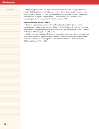 1 Meu Propósito


       Anotações      “O que a Expiação tem a ver com o trabalho missionário? Toda vez que sentimos as
                   bênçãos da Expiação em nossa vida, não podemos deixar de preocupar-nos com o bem-
                   estar das outras pessoas. (...) Uma grande evidência da conversão pessoal é o desejo de
                   compartilhar o evangelho com os outros”. (“The Atonement and Missionary Work”,
                   seminário para novos presidentes de missão, junho de 1994)

                   Presidente Gordon B. Hinckley (1995– )
                      “Estamos aqui para ajudar nosso Pai em Sua obra e Sua glória: ‘Levar a efeito a
                   imortalidade e vida eterna do homem’. (Moisés 1:39) A obrigação de cada um é tão séria
                   em sua esfera de responsabilidade quanto o é a minha em minha esfera”. ( “Esta É a Obra
                   do Mestre”, A Liahona, julho de 1995, p. 76)
                      “Cultivemos no coração de todo membro o entendimento de seu próprio potencial para
                   levar outras pessoas ao conhecimento da verdade. Vamos todos trabalhar nisso. Oremos
                   com maior sinceridade a esse respeito.” (“Encontrem as Ovelhas e Apascentem-nas”,
                   A Liahona, julho de 1999, p. 120.)




  14
 