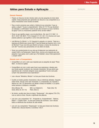 1 Meu Propósito


Idéias para Estudo e Aplicação                                                        Anotações


Estudo Pessoal
• Prepare um discurso de dois minutos sobre uma das perguntas do início deste
  capítulo. Esteja preparado para apresentar seu discurso a seu companheiro ou a
  outros missionários numa reunião de distrito.

• Peça a recém-conversos que contem a história de sua conversão. O que os
  ajudou a adquirir “fé para o arrependimento” (Alma 34:17)? Por que decidiram
  ser batizados e confirmados? Como foi para eles tornarem-se novos membros
  da Igreja? Como os missionários poderiam tê-los servido melhor?

• Pense no que significa erguer a voz de advertência. (Ver Jacó 3:12; D&C 1:4;
  38:41; 63:57–58; 88:81; 112:5; Ezequiel 3:17–21; 33:1–12.) Escreva com suas
  próprias palavras o que significa e como você pode fazer isso.

• Leia Mórmon 8 e Morôni 1 e 10. Enquanto lê, pergunte a si mesmo: “Qual era a
  esperança de Morôni para nossos dias? O que ele deseja que façamos com o Livro
  de Mórmon? O que você diria para Morôni se tivesse a chance de encontrar-se
  com ele?” Escreva seus pensamentos em seu diário de estudo.

• Pense nos acontecimentos de sua vida que fortaleceram seu testemunho de
  Joseph Smith e da Restauração. Depois disso, escreva uma resposta para esta
  pergunta: O que ajudou você a saber que o Pai Celestial e Jesus Cristo apareceram
  a Joseph Smith?

Estudo com o Companheiro
• Compartilhem um com o outro suas respostas para as perguntas da seção “Pense
  Nisto”, no início do capítulo.

• Compartilhem um com o outro quais foram suas esperanças e desejos para
  sua missão quando receberam seu chamado missionário. Até que ponto suas
  experiências até o momento atingiram essas expectativas? Como você pode
  cumprir mais plenamente essas expectativas?

• Leia e discuta “Ministério, Ministro” no Guia para Estudo das Escrituras.

• Escolha um destes grandes missionários e leia as referências alistadas. Enquanto
  estiver lendo, discuta como este missionário (1) compreendeu seu chamado e
  dedicou-se a ele, (2) demonstrou sua atitude e desejo de trabalhar, e (3) ajudou
  outras pessoas a aceitarem o evangelho.
   Alma (Mosias 18)              Néfi e Leí (Helamã 5)        Paulo (Atos 16)
   Aarão (Alma 22; 23:1–6)       Pedro (Atos 2)

• No hinário, escolha dois hinos do tópico “Restauração”. (Ver páginas 278–279.)
  Leia ou cante os hinos. Discuta o significado das palavras.

• Leia com o seu companheiro “Fé”, “Arrepender-se, Arrependimento”, “Batismo,
  Batizar” e “Espírito Santo”, no Guia para Estudo das Escrituras. Leia e discuta
  todas as referências das escrituras de cada verbete.

• Leia com seu companheiro “Dispensação” no Guia para Estudo das Escrituras.
  Também leia e discuta Doutrina e Convênios 136:37.




                                                                                                        15
 