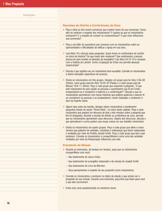 1 Meu Propósito


              Anotações


                          Reuniões de Distrito e Conferências de Zona
                          • Peça a dois ou três recém-conversos que contem como foi sua conversão. Como
                            eles se sentiram a respeito dos missionários? E quanto ao que os missionários
                            ensinaram? E a respeito de cumprir os compromissos? O que mais influenciou
                            sua conversão?

                          • Peça a um líder do sacerdócio que converse com os missionários sobre as
                            oportunidades e dificuldades de edificar a Igreja em sua área.

                          • Leia Alma 18 e discuta estas perguntas: Quais foram os sentimentos de Lamôni
                            no início da história? De que modo eles mudaram? Que sentimentos a pessoa
                            precisa ter para receber as bênçãos do evangelho? Leia Alma 34:15–16 e compare
                            com a história de Lamôni. Como a Expiação de Cristo nos permite alcançar
                            misericórdia?

                          • Discuta o que significa ser um missionário bem-sucedido. Convide os missionários
                            a darem exemplos específicos de sucesso.

                          • Divida os missionários em três grupos. Designe um grupo para ler Atos 2:36–38
                            (Pedro), outro grupo para ler Atos 16:25–33 (Paulo) e o outro grupo para ler
                            Mosias 18:8–11 (Alma). Peça a cada grupo que responda à pergunta: “O que
                            este missionário fez para ajudar as pessoas a aumentarem sua fé em Cristo,
                            arrependerem-se e receberem o batismo e a confirmação?” Discuta o que os
                            missionários aprenderam com essas histórias que poderia ajudá-los a exercer fé
                            ao convidarem as pessoas a se arrependerem, serem batizadas e receberem o
                            dom do Espírito Santo.

                          • Alguns dias antes da reunião, designe vários missionários a ponderarem
                            perguntas tiradas da seção “Pense Nisto”, no início deste capítulo. Peça a cada
                            missionário que prepare um discurso de dois a três minutos sobre a pergunta que
                            lhe foi designada. Durante a reunião de distrito ou conferência de zona, permita
                            que os missionários apresentem seus discursos. Depois dos discursos, discuta o
                            que aprenderam e como podem usar essas coisas em seu trabalho missionário.

                          • Divida os missionários em quatro grupos. Peça a cada grupo que aliste o maior
                            número que puderem de verdades, convênios e ordenanças que foram restauradas
                            e reveladas por meio do Profeta Joseph Smith. Peça a cada grupo que leia o que
                            anotaram. Convide os missionários a compartilharem como uma das verdades
                            reveladas por meio da Restauração influenciou sua vida.

                          Presidente de Missão
                          • Durante as entrevistas, de tempos em tempos, peça que os missionários
                            compartilhem com você:
                             – Seu testemunho de Jesus Cristo.
                             – Seu testemunho do evangelho restaurado e da missão de Joseph Smith.
                             – Seu testemunho do Livro de Mórmon.
                             – Seus pensamentos a respeito de seu propósito como missionários.

                          • Convide os missionários a anotarem no diário de estudo o que acham ser o
                            propósito de sua missão. Durante uma entrevista, peça-lhes que leiam para você
                            o que eles escreveram.

                          • Envie uma carta parabenizando os membros novos.




  16
 