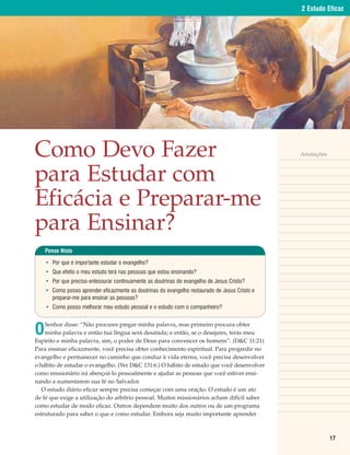 2 Estudo Eficaz




Como Devo Fazer                                                                                Anotações



para Estudar com
Eficácia e Preparar-me
para Ensinar?
    Pense Nisto

    • Por que é importante estudar o evangelho?
    • Que efeito o meu estudo terá nas pessoas que estou ensinando?
    • Por que preciso entesourar continuamente as doutrinas do evangelho de Jesus Cristo?
    • Como posso aprender eficazmente as doutrinas do evangelho restaurado de Jesus Cristo e
      preparar-me para ensinar as pessoas?
    • Como posso melhorar meu estudo pessoal e o estudo com o companheiro?



O
    Senhor disse: “Não procures pregar minha palavra, mas primeiro procura obter
    minha palavra e então tua língua será desatada; e então, se o desejares, terás meu
Espírito e minha palavra, sim, o poder de Deus para convencer os homens”. (D&C 11:21)
Para ensinar eficazmente, você precisa obter conhecimento espiritual. Para progredir no
evangelho e permanecer no caminho que conduz à vida eterna, você precisa desenvolver
o hábito de estudar o evangelho. (Ver D&C 131:6.) O hábito de estudo que você desenvolver
como missionário irá abençoá-lo pessoalmente e ajudar as pessoas que você estiver ensi-
nando a aumentarem sua fé no Salvador.
   O estudo diário eficaz sempre precisa começar com uma oração. O estudo é um ato
de fé que exige a utilização do arbítrio pessoal. Muitos missionários acham difícil saber
como estudar de modo eficaz. Outros dependem muito dos outros ou de um programa
estruturado para saber o que e como estudar. Embora seja muito importante aprender



                                                                                                           17
 