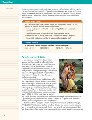 2 Estudo Eficaz


       Anotações   com um bom professor, é muito mais importante que você tenha suas próprias experiên-
                   cias significativas de aprendizado. Para ter bons resultados em seu estudo você precisa
                   ter um forte desejo de aprender, estudar com “real intenção” (Morôni 10:4), ter “fome e
                   sede de justiça” (Mateus 5:6) e buscar respostas para as perguntas e dúvidas de seus
                   pesquisadores.

                       Atividade: Estudo Pessoal

                       Veja a gravura de Joseph Smith na página anterior. Leia Joseph Smith—História 1:11–13.
                       Responda as seguintes perguntas em seu diário de estudo.
                       • Como o fato de Joseph Smith ter lido e ponderado Tiago 1:5 fez com que ele recebesse
                         revelação?
                       • Que influência o estudo de Joseph Smith teve sobre as gerações futuras?
                       • Que resultado teve na vida de Joseph Smith a sua decisão de estudar e pesquisar?
                       • De que modo o estudo que você fizer do evangelho influenciará a sua vida?

                       Estudo das Escrituras

                       De que maneira o Senhor deseja que abordemos o estudo do evangelho?
                       2 Néfi 4:15–16           D&C 58:26–28              D&C 88:118      2 Néfi 32:3




                   Aprender pelo Espírito Santo
                      Seu estudo do evangelho será mais eficaz
                   quando você for ensinado pelo Espírito Santo.
                   Sempre comece seu estudo do evangelho orando
                   para que o Espírito Santo o ajude a aprender.
                   Ele proporcionará conhecimento e convicção que
                   abençoarão sua vida e permitirão que você abençoe
                   a vida de outras pessoas. Sua fé em Jesus Cristo
                   aumentará. Seu desejo de arrepender-se e de
                   melhorar aumentará.
                      Esse tipo de estudo irá prepará-lo para o traba-
                   lho, proporcionará consolo, resolverá problemas e
                   lhe dará forças para perseverar até o fim. O estudo
                   bem-sucedido do evangelho exige desejo e ação.
                   “Pois aquele que procurar diligentemente, achará; e
                   os mistérios de Deus ser-lhe-ão desvendados pelo
                   poder do Espírito Santo, tanto agora como no pas-
                   sado”. (1 Néfi 10:19) Tal como Enos, se você tiver
                   um grande desejo de conhecer as palavras de vida eterna e permitir que essas palavras
                   “[penetrem] profundamente em [seu] coração” (Enos 1:3), o Espírito Santo abrirá sua
                   mente e seu coração para maior luz e compreensão.
                      O aprendizado do evangelho também é um processo pelo qual recebemos revelação.
                   (Ver Jacó 4:8.) O Senhor disse a Oliver Cowdery: “Eis que não compreendeste; supuseste
                   que eu o concederia a ti, quando nada fizeste a não ser pedir-me. Mas eis que eu te digo
                   que deves estudá-lo bem em tua mente; depois me deves perguntar se está certo e, se estiver



  18
 