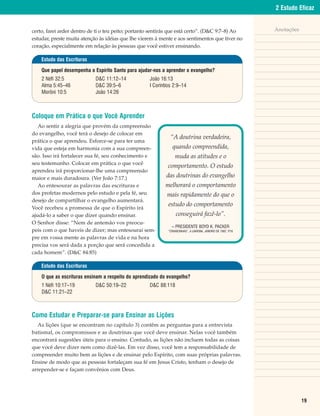 2 Estudo Eficaz


certo, farei arder dentro de ti o teu peito; portanto sentirás que está certo”. (D&C 9:7–8) Ao                 Anotações
estudar, preste muita atenção às idéias que lhe vierem à mente e aos sentimentos que tiver no
coração, especialmente em relação às pessoas que você estiver ensinando.

    Estudo das Escrituras

    Que papel desempenha o Espírito Santo para ajudar-nos a aprender o evangelho?
    2 Néfi 32:5             D&C 11:12–14            João 16:13
    Alma 5:45–46            D&C 39:5–6              I Coríntios 2:9–14
    Morôni 10:5             João 14:26



Coloque em Prática o que Você Aprender
   Ao sentir a alegria que provém da compreensão
do evangelho, você terá o desejo de colocar em
                                                              “A doutrina verdadeira,
prática o que aprendeu. Esforce-se para ter uma
vida que esteja em harmonia com a sua compreen-                quando compreendida,
são. Isso irá fortalecer sua fé, seu conhecimento e              muda as atitudes e o
seu testemunho. Colocar em prática o que você
                                                             comportamento. O estudo
aprendeu irá proporcionar-lhe uma compreensão
maior e mais duradoura. (Ver João 7:17.)                    das doutrinas do evangelho
   Ao entesourar as palavras das escrituras e              melhorará o comportamento
dos profetas modernos pelo estudo e pela fé, seu            mais rapidamente do que o
desejo de compartilhar o evangelho aumentará.
                                                             estudo do comportamento
Você recebeu a promessa de que o Espírito irá
ajudá-lo a saber o que dizer quando ensinar.                      conseguirá fazê-lo”.
O Senhor disse: “Nem de antemão vos preocu-
                                                               – PRESIDENTE BOYD K. PACKER
peis com o que haveis de dizer; mas entesourai sem-          “CRIANCINHAS”, A LIAHONA, JANEIRO DE 1987, P.16

pre em vossa mente as palavras de vida e na hora
precisa vos será dada a porção que será concedida a
cada homem”. (D&C 84:85)

    Estudo das Escrituras

    O que as escrituras ensinam a respeito do aprendizado do evangelho?
    1 Néfi 10:17–19         D&C 50:19–22            D&C 88:118
    D&C 11:21–22



Como Estudar e Preparar-se para Ensinar as Lições
   As lições (que se encontram no capítulo 3) contêm as perguntas para a entrevista
batismal, os compromissos e as doutrinas que você deve ensinar. Nelas você também
encontrará sugestões úteis para o ensino. Contudo, as lições não incluem todas as coisas
que você deve dizer nem como dizê-las. Em vez disso, você tem a responsabilidade de
compreender muito bem as lições e de ensinar pelo Espírito, com suas próprias palavras.
Ensine de modo que as pessoas fortaleçam sua fé em Jesus Cristo, tenham o desejo de
arrepender-se e façam convênios com Deus.




                                                                                                                           19
 